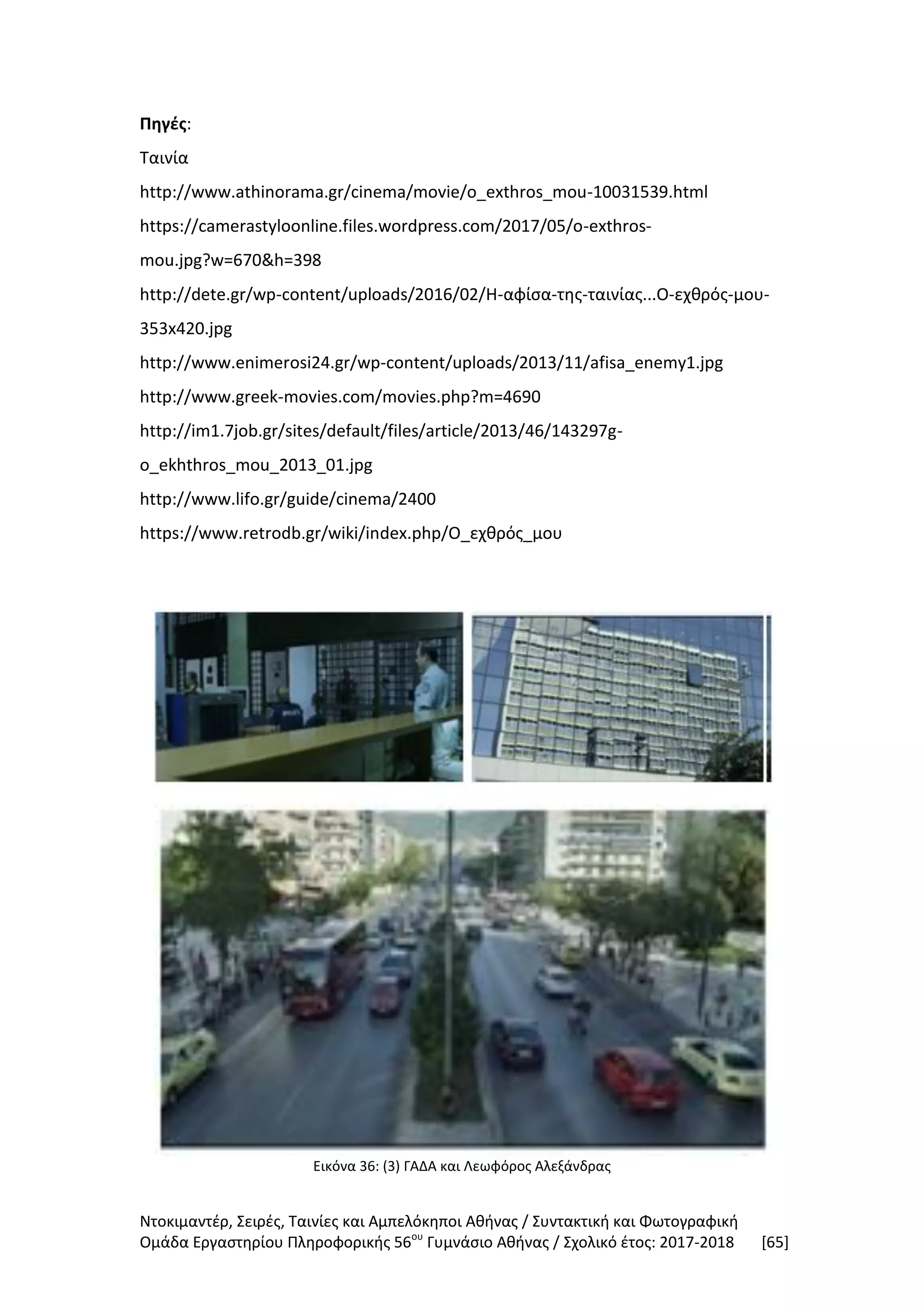 Ντοκιμαντέρ, Σειρές, Ταινίες και Αμπελόκηποι Αθήνας / Συντακτική και Φωτογραφική
Ομάδα Εργαστηρίου Πληροφορικής 56ου
Γυμνάσιο Αθήνας / Σχολικό έτος: 2017-2018 [65]
Πηγές:
Ταινία
http://www.athinorama.gr/cinema/movie/o_exthros_mou-10031539.html
https://camerastyloonline.files.wordpress.com/2017/05/o-exthros-
mou.jpg?w=670&h=398
http://dete.gr/wp-content/uploads/2016/02/Η-αφίσα-της-ταινίας...Ο-εχθρός-μου-
353x420.jpg
http://www.enimerosi24.gr/wp-content/uploads/2013/11/afisa_enemy1.jpg
http://www.greek-movies.com/movies.php?m=4690
http://im1.7job.gr/sites/default/files/article/2013/46/143297g-
o_ekhthros_mou_2013_01.jpg
http://www.lifo.gr/guide/cinema/2400
https://www.retrodb.gr/wiki/index.php/Ο_εχθρός_μου
Εικόνα 36: (3) ΓΑΔΑ και Λεωφόρος Αλεξάνδρας
 