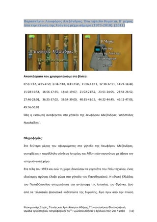 Ντοκιμαντέρ, Σειρές, Ταινίες και Αμπελόκηποι Αθήνας / Συντακτική και Φωτογραφική
Ομάδα Εργαστηρίου Πληροφορικής 56ου
Γυμνάσιο Αθήνας / Σχολικό έτος: 2017-2018 [11]
Παρασκήνιο. Λεωφόρος Αλεξάνδρας. Ένα γήπεδο θυμάται. Β΄ μέρος.
Από την πτώση της Χούντας μέχρι σήμερα (1973-2010). (2011)
Αποσπάσματα που χρησιμοποιούμε στο βίντεο:
0:59-1:12, 4:35-4:59, 6:34-7:48, 8:41-9:45, 11:06-12:11, 12:38-12:51, 14:21-14:40,
15:28-15:54, 16:56-17:35, 18:45-19:07, 21:02-21:52, 23:51-24:05, 24:51-26:52,
27:46-28:01, 36:25-37:02, 38:54-39:00, 40:15-41:19, 44:22-44:45, 46:11-47:06,
49:56-50:03
Όλη η εκπομπή αναφέρεται στο γήπεδο της λεωφόρου Αλεξάνδρας ¨Απόστολος
Νικολαΐδης¨.
Πληροφορίες:
Στο δεύτερο μέρος του αφιερώματος στο γήπεδο της Λεωφόρου Αλεξάνδρας,
συνεχίζεται η παράλληλη σύνδεση Ιστορίας και Αθλητικών γεγονότων με άξονα τον
ιστορικό αυτό χώρο.
Στα τέλη του 1973 και ενώ τη χώρα δονούσαν τα γεγονότα του Πολυτεχνείου, ένας
ιδιαίτερος αγώνας έλαβε χώρα στο γήπεδο του Παναθηναϊκού. Η εθνική Ελλάδας
του Παπαδόπουλου αντιμετώπισε την αντίστοιχη της Ισπανίας του Φράνκο. Δυο
από τα τελευταία φασιστικά καθεστώτα της Ευρώπης, λίγο πριν από την πτώση
 