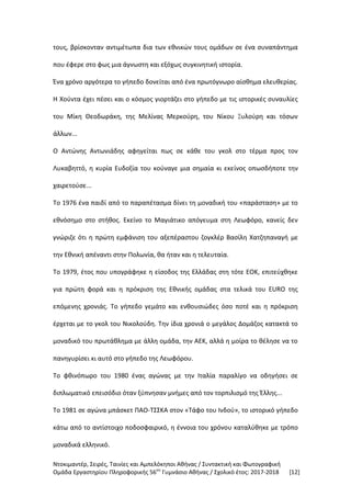 Ντοκιμαντέρ, Σειρές, Ταινίες και Αμπελόκηποι Αθήνας / Συντακτική και Φωτογραφική
Ομάδα Εργαστηρίου Πληροφορικής 56ου
Γυμνάσιο Αθήνας / Σχολικό έτος: 2017-2018 [12]
τους, βρίσκονταν αντιμέτωπα δια των εθνικών τους ομάδων σε ένα συναπάντημα
που έφερε στο φως μια άγνωστη και εξόχως συγκινητική ιστορία.
Ένα χρόνο αργότερα το γήπεδο δονείται από ένα πρωτόγνωρο αίσθημα ελευθερίας.
Η Χούντα έχει πέσει και ο κόσμος γιορτάζει στο γήπεδο με τις ιστορικές συναυλίες
του Μίκη Θεοδωράκη, της Μελίνας Μερκούρη, του Νίκου Ξυλούρη και τόσων
άλλων...
Ο Αντώνης Αντωνιάδης αφηγείται πως σε κάθε του γκολ στο τέρμα προς τον
Λυκαβηττό, η κυρία Ευδοξία του κούναγε μια σημαία κι εκείνος οπωσδήποτε την
χαιρετούσε...
Το 1976 ένα παιδί από το παραπέτασμα δίνει τη μοναδική του «παράσταση» με το
εθνόσημο στο στήθος. Εκείνο το Μαγιάτικο απόγευμα στη Λεωφόρο, κανείς δεν
γνώριζε ότι η πρώτη εμφάνιση του αξεπέραστου ζογκλέρ Βασίλη Χατζηπαναγή με
την Εθνική απέναντι στην Πολωνία, θα ήταν και η τελευταία.
Το 1979, έτος που υπογράφηκε η είσοδος της Ελλάδας στη τότε ΕΟΚ, επιτεύχθηκε
για πρώτη φορά και η πρόκριση της Εθνικής ομάδας στα τελικά του EURO της
επόμενης χρονιάς. Το γήπεδο γεμάτο και ενθουσιώδες όσο ποτέ και η πρόκριση
έρχεται με το γκολ του Νικολούδη. Την ίδια χρονιά ο μεγάλος Δομάζος κατακτά το
μοναδικό του πρωτάθλημα με άλλη ομάδα, την ΑΕΚ, αλλά η μοίρα το θέλησε να το
πανηγυρίσει κι αυτό στο γήπεδο της Λεωφόρου.
Το φθινόπωρο του 1980 ένας αγώνας με την Ιταλία παραλίγο να οδηγήσει σε
διπλωματικό επεισόδιο όταν ξύπνησαν μνήμες από τον τορπιλισμό της Έλλης...
Το 1981 σε αγώνα μπάσκετ ΠΑΟ-ΤΣΣΚΑ στον «Τάφο του Ινδού», το ιστορικό γήπεδο
κάτω από το αντίστοιχο ποδοσφαιρικό, η έννοια του χρόνου καταλύθηκε με τρόπο
μοναδικά ελληνικό.
 