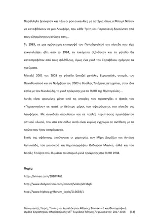 Ντοκιμαντέρ, Σειρές, Ταινίες και Αμπελόκηποι Αθήνας / Συντακτική και Φωτογραφική
Ομάδα Εργαστηρίου Πληροφορικής 56ου
Γυμνάσιο Αθήνας / Σχολικό έτος: 2017-2018 [13]
Παράλληλα ξεκίνησαν και πάλι οι ροκ συναυλίες με αστέρια όπως ο Μπομπ Ντίλαν
να καταφθάνουν σε μια Λεωφόρο, που κάθε Τρίτη και Παρασκευή δονούνταν από
τους αλησμόνητους αγώνες κατς...
Το 1989, σε μια πρόσκαιρη επιστροφή του Παναθηναϊκού στο γήπεδο που είχε
εγκαταλείψει ήδη από το 1984, τα πνεύματα οξύνθηκαν και το γήπεδο θα
καταστρεφόταν από τους φιλάθλους, όμως ένα γκολ του Σαραβάκου ηρέμησε τα
πνεύματα.
Μεταξύ 2001 και 2003 το γήπεδο ξαναζεί μεγάλες Ευρωπαϊκές στιγμές του
Παναθηναϊκού και το Νοέμβριο του 2003 ο Βασίλης Τσιάρτας πετυχαίνει, στην ίδια
εστία με τον Νικολούδη, το γκολ πρόκρισης για το EURO της Πορτογαλίας....
Αυτές είναι ορισμένες μόνο από τις ιστορίες που προσεγγίζει ο φακός του
«Παρασκηνίου» σε αυτό το δεύτερο μέρος του αφιερώματος στο γήπεδο της
Λεωφόρου. Με συνοδεία σπουδαίου και σε πολλές περιπτώσεις πρωτόφαντου
οπτικού υλικού, που στο επεισόδιο αυτό είναι κυρίως έγχρωμο σε αντίθεση με το
πρώτο που ήταν ασπρόμαυρο.
Εκτός της αφήγησης ακούγονται οι μαρτυρίες των Μίμη Δομάζου και Αντώνη
Αντωνιάδη, του μουσικού και δημοσιογράφου Θόδωρου Μανίκα, αλλά και του
Βασίλη Τσιάρτα που θυμάται το ιστορικό γκολ πρόκρισης στο EURO 2004.
Πηγές:
https://vimeo.com/20107462
http://www.dailymotion.com/embed/video/xh38qb
http://www.hiphop.gr/forum_topic/516692/1
 