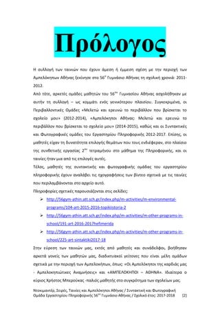 Ντοκιμαντέρ, Σειρές, Ταινίες και Αμπελόκηποι Αθήνας / Συντακτική και Φωτογραφική
Ομάδα Εργαστηρίου Πληροφορικής 56ου
Γυμνάσιο Αθήνας / Σχολικό έτος: 2017-2018 [2]
Πρόλογος
Η συλλογή των ταινιών που έχουν άμεση ή έμμεση σχέση με την περιοχή των
Αμπελόκηπων Αθήνας ξεκίνησε στο 56ο
Γυμνάσιο Αθήνας τη σχολική χρονιά: 2011-
2012.
Από τότε, αρκετές ομάδες μαθητών του 56ου
Γυμνασίου Αθήνας ασχολήθηκαν με
αυτήν τη συλλογή – ως κομμάτι ενός γενικότερου πλαισίου. Συγκεκριμένα, οι
Περιβαλλοντικές Ομάδες «Μελετώ και ερευνώ το περιβάλλον που βρίσκεται το
σχολείο μου» (2012-2014), «Αμπελόκηποι Αθήνας: Μελετώ και ερευνώ το
περιβάλλον που βρίσκεται το σχολείο μου» (2014-2015), καθώς και οι Συντακτικές
και Φωτογραφικές ομάδες του Εργαστηρίου Πληροφορικής 2012-2017. Επίσης, οι
μαθητές είχαν τη δυνατότητα επιλογής θεμάτων που τους ενδιέφεραν, στο πλαίσιο
της συνθετικής εργασίας 2ου
τετραμήνου στο μάθημα της Πληροφορικής, και οι
ταινίες ήταν μια από τις επιλογές αυτές.
Τέλος, μαθητές της συντακτικής και φωτογραφικής ομάδας του εργαστηρίου
πληροφορικής έχουν αναλάβει τις ηχογραφήσεις των βίντεο σχετικά με τις ταινίες
που περιλαμβάνονται στο αρχείο αυτό.
Πληροφορίες σχετικές παρουσιάζονται στις σελίδες:
 http://56gym-athin.att.sch.gr/index.php/m-activities/m-environmental-
programs/104-art-2015-2016-topikiistoria-2
 http://56gym-athin.att.sch.gr/index.php/m-activities/m-other-programs-in-
school/191-art-2016-2017hefimerida
 http://56gym-athin.att.sch.gr/index.php/m-activities/m-other-programs-in-
school/225-art-sintaktiki2017-18
Στην εύρεση των ταινιών μας, εκτός από μαθητές και συνάδελφοι, βοήθησαν
αρκετά γονείς των μαθητών μας, διαδικτυακοί γείτονες που είναι μέλη ομάδων
σχετικά με την περιοχή των Αμπελοκήπων, όπως: «Οι Αμπελόκηποι της καρδιάς μας
- Αμπελοκηπιώτικες Αναμνήσεις» και «ΑΜΠΕΛΟΚΗΠΟΙ – ΑΘΗΝΑ». Ιδιαίτερα ο
κύριος Χρήστος Μπερούκας -παλιός μαθητής στο συγκρότημα των σχολείων μας.
 