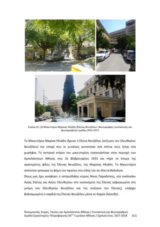 Ντοκιμαντέρ, Σειρές, Ταινίες και Αμπελόκηποι Αθήνας / Συντακτική και Φωτογραφική
Ομάδα Εργαστηρίου Πληροφορικής 56ου
Γυμνάσιο Αθήνας / Σχολικό έτος: 2017-2018 [51]
Εικόνα 22: (3) Μαιευτήριο Μαρίκας Ηλιάδη (Έλενας Βενιζέλου). Φωτογραφίες συντακτικής και
φωτογραφικής ομάδας 2016-2017
Το Μαιευτήριο Μαρίκα Ηλιάδη ίδρυσε η Έλενα Βενιζέλου (σύζυγος του Ελευθερίου
Βενιζέλου) την εποχή που οι γυναίκες γεννούσαν στα σπίτια τους ή/και στα
χωράφια. Το κεντρικό κτήριο του μαιευτηρίου εγκαινιάστηκε στην περιοχή των
Αμπελόκηπων Αθήνας στις 16 Φεβρουαρίου 1933 και πήρε το όνομα της
αγαπημένης φίλης της Έλενας Βενιζέλου, της Μαρίκας Ηλιάδη. Το Μαιευτήριο
απέκτησε γρήγορα τη φήμη του πρώτου στο είδος του σε όλα τα Βαλκάνια.
Όπως μας έχει αναφέρει ο ιστοριοδίφης κύριος Νίκος Παραδείσης, στο εκκλησάκι
Αγίας Ελένης και Αγίου Ελευθερίου στο νοσοκομείο της Έλενας (αφιερωμένο στη
μνήμη του Ελευθερίου Βενιζέλου και της συζύγου του Έλενας), υπάρχει
βαλσαμωμένη η καρδιά της Έλενας Βενιζέλου μέσα σε δοχείο (λήκυθο).
 