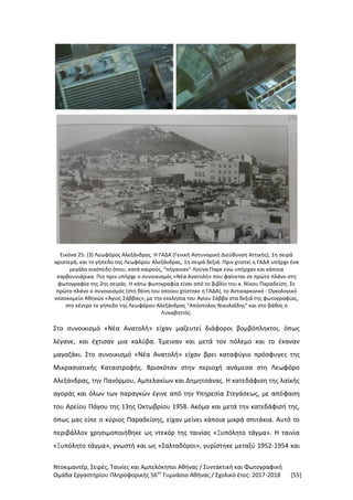 Ντοκιμαντέρ, Σειρές, Ταινίες και Αμπελόκηποι Αθήνας / Συντακτική και Φωτογραφική
Ομάδα Εργαστηρίου Πληροφορικής 56ου
Γυμνάσιο Αθήνας / Σχολικό έτος: 2017-2018 [55]
Εικόνα 25: (3) Λεωφόρος Αλεξάνδρας. Η ΓΑΔΑ (Γενική Αστυνομική Διεύθυνση Αττικής), 1η σειρά
αριστερά, και το γήπεδο της Λεωφόρου Αλεξάνδρας, 1η σειρά δεξιά. Πριν χτιστεί η ΓΑΔΑ υπήρχε ένα
μεγάλο οικόπεδο όπου, κατά καιρούς, "πήγαιναν" Λούνα Παρκ ενώ υπήρχαν και κάποια
καρβουνιάρικα. Πιο πριν υπήρχε ο συνοικισμός «Νέα Ανατολή» που φαίνεται σε πρώτο πλάνο στη
φωτογραφία της 2ης σειράς. Η κάτω φωτογραφία είναι από το βιβλίο του κ. Νίκου Παραδείση. Σε
πρώτο πλάνο ο συνοικισμός (στη θέση του οποίου χτίστηκε η ΓΑΔΑ), το Αντικαρκινικό - Ογκολογικό
νοσοκομείο Αθηνών «Άγιος Σάββας», με την εκκλησία του Αγίου Σάββα στα δεξιά της φωτογραφίας,
στο κέντρο το γήπεδο της Λεωφόρου Αλεξάνδρας "Απόστολος Νικολαΐδης" και στο βάθος ο
Λυκαβηττός.
Στο συνοικισμό «Νέα Ανατολή» είχαν μαζευτεί διάφοροι βομβόπληκτοι, όπως
λέγανε, και έχτισαν μια καλύβα. Έμειναν και μετά τον πόλεμο και το έκαναν
μαγαζάκι. Στο συνοικισμό «Νέα Ανατολή» είχαν βρει καταφύγιο πρόσφυγες της
Μικρασιατικής Καταστροφής. Βρισκόταν στην περιοχή ανάμεσα στη Λεωφόρο
Αλεξάνδρας, την Πανόρμου, Αμπελακίων και Δημητσάνας. Η κατεδάφιση της λαϊκής
αγοράς και όλων των παραγκών έγινε από την Υπηρεσία Στεγάσεως, με απόφαση
του Αρείου Πάγου της 13ης Οκτωβρίου 1958. Ακόμα και μετά την κατεδάφισή της,
όπως μας είπε ο κύριος Παραδείσης, είχαν μείνει κάποια μικρά σπιτάκια. Αυτό το
περιβάλλον χρησιμοποιήθηκε ως ντεκόρ της ταινίας «Ξυπόλητο τάγμα». Η ταινία
«Ξυπόλητο τάγμα», γνωστή και ως «Σαλταδόροι», γυρίστηκε μεταξύ 1952-1954 και
 