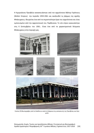Ντοκιμαντέρ, Σειρές, Ταινίες και Αμπελόκηποι Αθήνας / Συντακτική και Φωτογραφική
Ομάδα Εργαστηρίου Πληροφορικής 56ου
Γυμνάσιο Αθήνας / Σχολικό έτος: 2017-2018 [59]
Η Αμερικάνικη Πρεσβεία κατασκευάστηκε από τον αρχιτέκτονα Βάλτερ Γκρόπιους
(Walter Gropius) την περίοδο 1959-1961 και ακολουθεί τις φόρμες της σχολής
Μπάουχαους. Θεωρείται ένα από τα σημαντικότερα έργα του αρχιτέκτονα και είναι
εμπνευσμένο από την αρχιτεκτονική του Παρθενώνα. Το νέο κτίριο εγκαινιάστηκε
στις 6 Σεπτεμβρίου του 1961.. Είναι ένα από τα χαρακτηριστικά δείγματα
Μπάουχαους στην περιοχή μας.
Εικόνα 29:Φωτογραφίες από το διαδίκτυο κατά τη διάρκεια της κατασκευής της Πρεσβείας και λίγο
μετά.
 