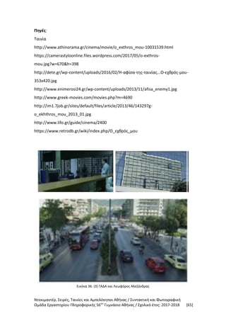 Ντοκιμαντέρ, Σειρές, Ταινίες και Αμπελόκηποι Αθήνας / Συντακτική και Φωτογραφική
Ομάδα Εργαστηρίου Πληροφορικής 56ου
Γυμνάσιο Αθήνας / Σχολικό έτος: 2017-2018 [65]
Πηγές:
Ταινία
http://www.athinorama.gr/cinema/movie/o_exthros_mou-10031539.html
https://camerastyloonline.files.wordpress.com/2017/05/o-exthros-
mou.jpg?w=670&h=398
http://dete.gr/wp-content/uploads/2016/02/Η-αφίσα-της-ταινίας...Ο-εχθρός-μου-
353x420.jpg
http://www.enimerosi24.gr/wp-content/uploads/2013/11/afisa_enemy1.jpg
http://www.greek-movies.com/movies.php?m=4690
http://im1.7job.gr/sites/default/files/article/2013/46/143297g-
o_ekhthros_mou_2013_01.jpg
http://www.lifo.gr/guide/cinema/2400
https://www.retrodb.gr/wiki/index.php/Ο_εχθρός_μου
Εικόνα 36: (3) ΓΑΔΑ και Λεωφόρος Αλεξάνδρας
 