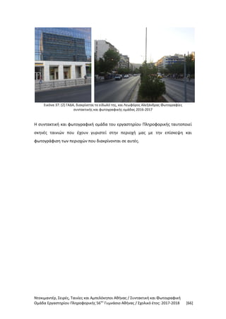 Ντοκιμαντέρ, Σειρές, Ταινίες και Αμπελόκηποι Αθήνας / Συντακτική και Φωτογραφική
Ομάδα Εργαστηρίου Πληροφορικής 56ου
Γυμνάσιο Αθήνας / Σχολικό έτος: 2017-2018 [66]
Εικόνα 37: (2) ΓΑΔΑ, διακρίνεται το είδωλό της, και Λεωφόρος Αλεξάνδρας Φωτογραφίες
συντακτικής και φωτογραφικής ομάδας 2016-2017
Η συντακτική και φωτογραφική ομάδα του εργαστηρίου Πληροφορικής ταυτοποιεί
σκηνές ταινιών που έχουν γυριστεί στην περιοχή μας με την επίσκεψη και
φωτογράφιση των περιοχών που διακρίνονται σε αυτές.
 