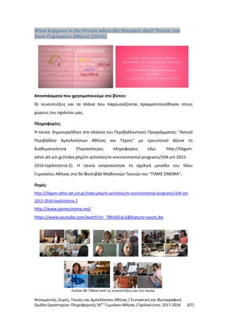 Ντοκιμαντέρ, Σειρές, Ταινίες και Αμπελόκηποι Αθήνας / Συντακτική και Φωτογραφική
Ομάδα Εργαστηρίου Πληροφορικής 56ου
Γυμνάσιο Αθήνας / Σχολικό έτος: 2017-2018 [67]
What happens to the Dream when the Dreamer dies? Ταινία του
56ου Γυμνασίου Αθήνας (2016)
Αποσπάσματα που χρησιμοποιούμε στο βίντεο:
Οι συνεντεύξεις και τα πλάνα που παρουσιάζονται πραγματοποιήθηκαν στους
χώρους του σχολείου μας.
Πληροφορίες:
Η ταινία δημιουργήθηκε στο πλαίσιο του Περιβαλλοντικού Προγράμματος: "Αστικό
Περιβάλλον Αμπελοκήπων Αθήνας και Τέχνες" με ερευνητικό άξονα τη
διαθεματικότητα (Περισσότερες πληροφορίες εδώ: http://56gym-
athin.att.sch.gr/index.php/m-activities/m-environmental-programs/104-art-2015-
2016-topikiistoria-2). Η ταινία εκπροσώπησε τη σχολική μονάδα του 56ου
Γυμνασίου Αθήνας στο 9ο Φεστιβάλ Μαθητικών Ταινιών του "ΠΑΜΕ ΣΙΝΕΜΑ";
Πηγές:
http://56gym-athin.att.sch.gr/index.php/m-activities/m-environmental-programs/104-art-
2015-2016-topikiistoria-2
http://www.pamecinema.net/
https://www.youtube.com/watch?v=_TBhi6JEaLU&feature=youtu.be
Εικόνα 38: Πλάνα από τις συνεντεύξεις και την ταινία.
 