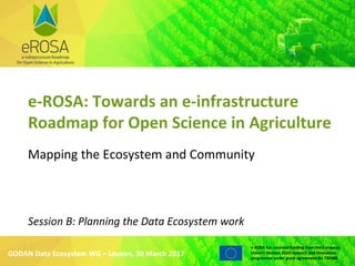 WWW.EROSA.AGINFRA.EU
e-ROSA has received funding from the European
Union’s Horizon 2020 research and innovation
programme under grant agreement No 730988
e-ROSA: Towards an e-infrastructure
Roadmap for Open Science in Agriculture
Mapping the Ecosystem and Community
GODAN Data Ecosystem WG – Leuven, 30 March 2017
Session B: Planning the Data Ecosystem work
 