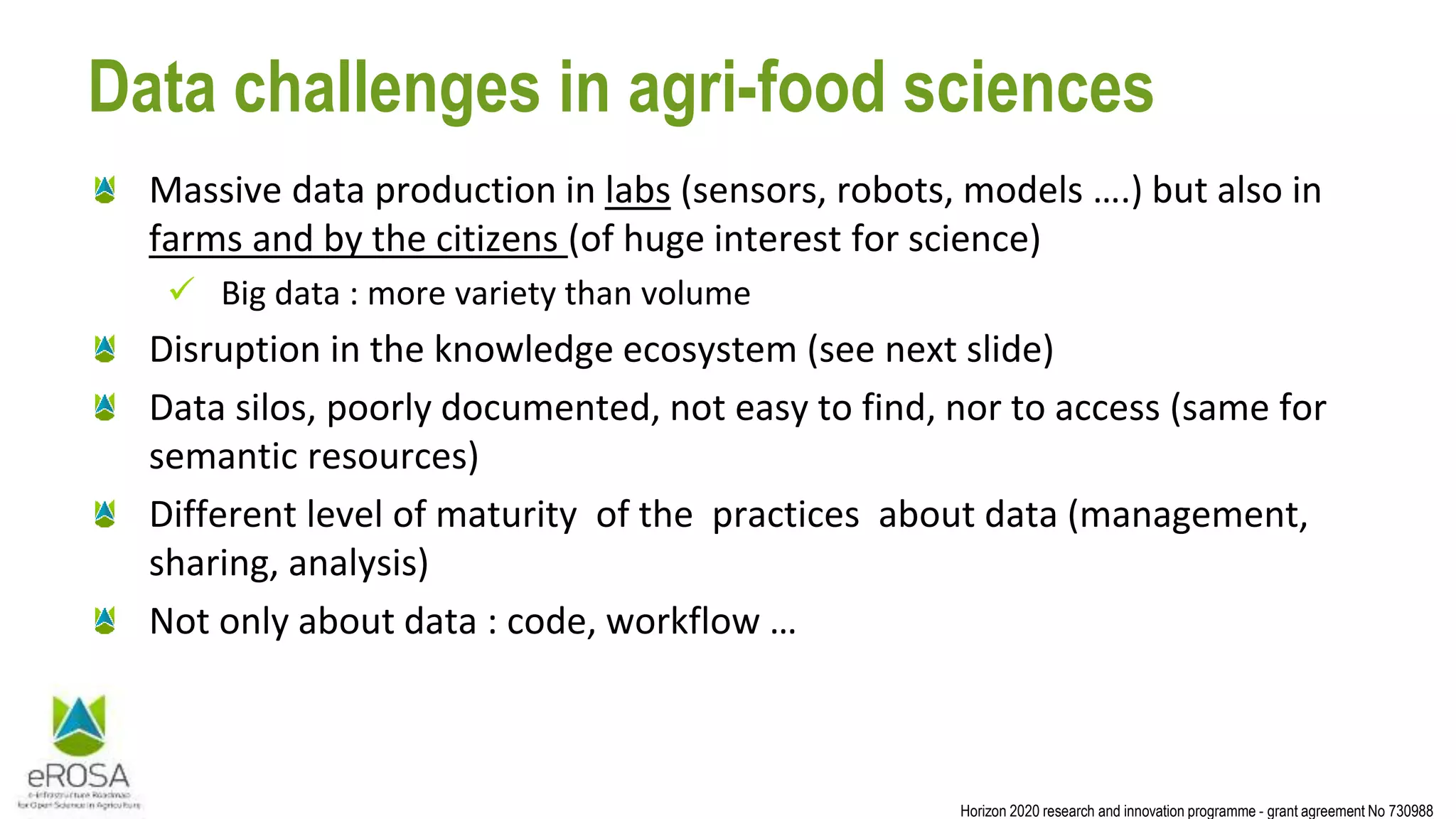 Horizon 2020 research and innovation programme - grant agreement No 730988
Data challenges in agri-food sciences
Massive data production in labs (sensors, robots, models ….) but also in
farms and by the citizens (of huge interest for science)
 Big data : more variety than volume
Disruption in the knowledge ecosystem (see next slide)
Data silos, poorly documented, not easy to find, nor to access (same for
semantic resources)
Different level of maturity of the practices about data (management,
sharing, analysis)
Not only about data : code, workflow …
 