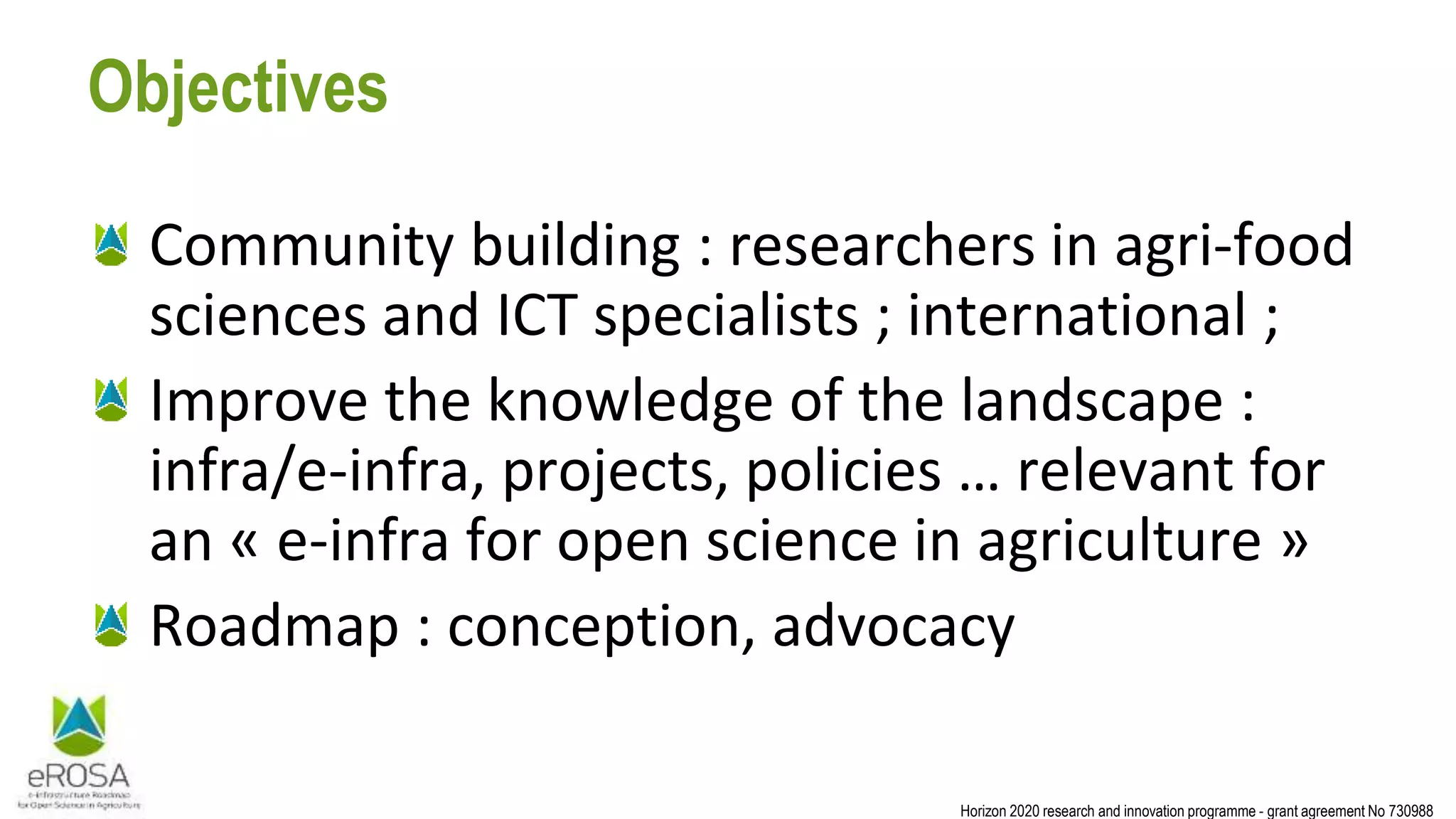 Horizon 2020 research and innovation programme - grant agreement No 730988
Objectives
Community building : researchers in agri-food
sciences and ICT specialists ; international ;
Improve the knowledge of the landscape :
infra/e-infra, projects, policies … relevant for
an « e-infra for open science in agriculture »
Roadmap : conception, advocacy
 