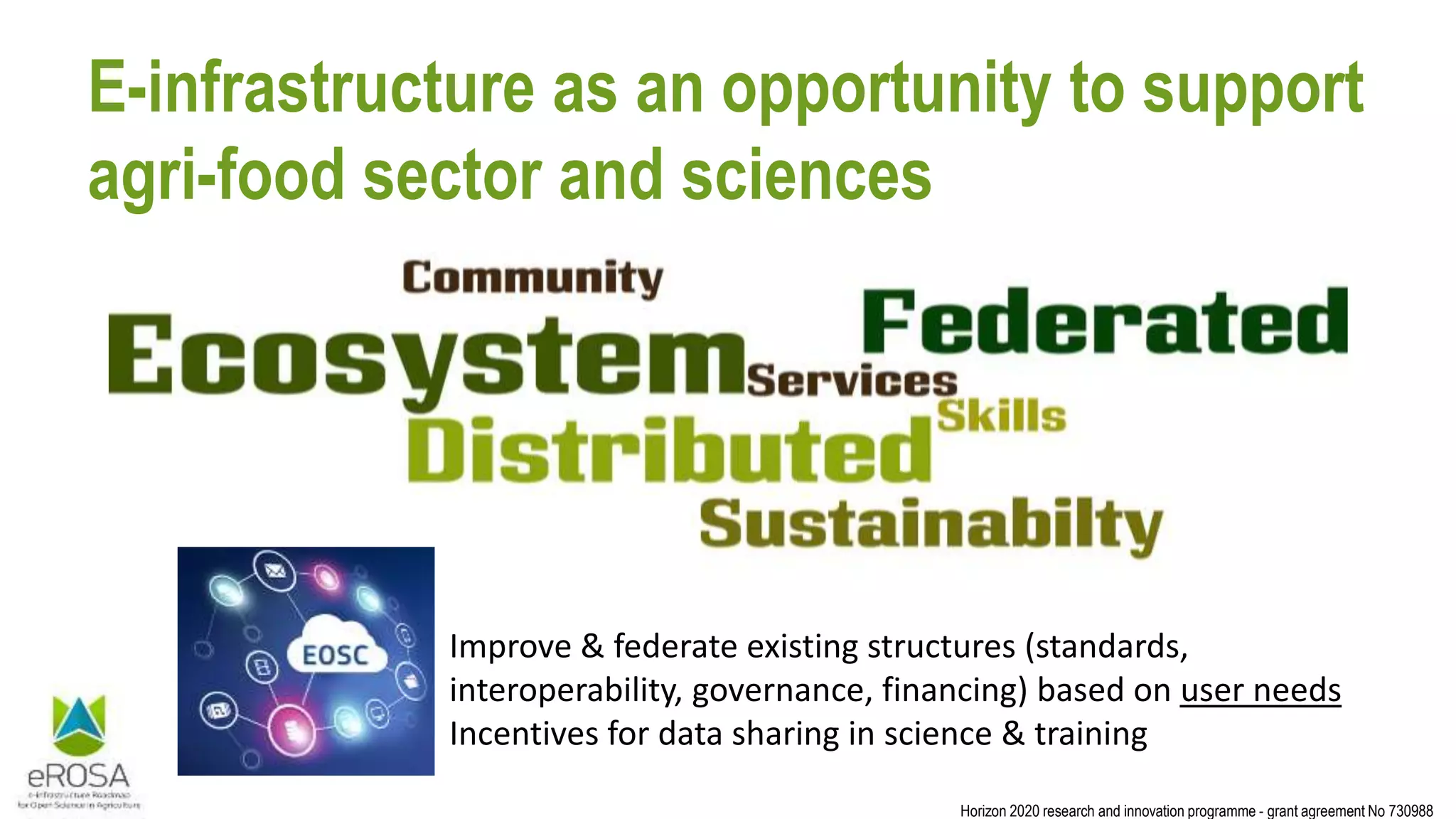 Horizon 2020 research and innovation programme - grant agreement No 730988
E-infrastructure as an opportunity to support
agri-food sector and sciences
Improve & federate existing structures (standards,
interoperability, governance, financing) based on user needs
Incentives for data sharing in science & training
 