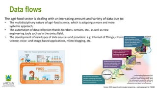 Horizon 2020 research and innovation programme - grant agreement No 730988
Data flows
The agri-food sector is dealing with an increasing amount and variety of data due to:
• The multidisciplinary nature of agri-food science, which is adopting a more and more
systemic approach;
• The automation of data collection thanks to robots, sensors, etc., as well as new
engineering tools such as in the omics field;
• The development of new types of data sources and providers: e.g. Internet of Things, citizen
science, voice- and image-based applications, micro-blogging, etc.
 