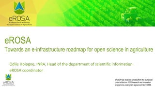eROSA has received funding from the European
Union’s Horizon 2020 research and innovation
programme under grant agreement No 730988
eROSA
Towards an e-infrastructure roadmap for open science in agriculture
Odile Hologne, INRA, Head of the department of scientific information
eROSA coordinator
 