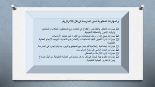 ‫والمهارات‬‫الالمركزية‬ ‫ظل‬ ‫في‬ ‫المدرسة‬ ‫لمدير‬ ‫المطلوبة‬:
‫والمعلمي‬ ‫والطالب‬ ‫الموظفين‬ ‫مع‬ ‫التعامل‬ ‫في‬ ‫واإلقناع‬ ‫والتفاوض‬ ‫التحليل‬ ‫مهارات‬‫ن‬
‫التعليمية‬ ‫والمنطقة‬ ‫األمور‬ ‫وأولياء‬.
‫األولويات‬ ‫تحديد‬ ‫على‬ ‫القدرة‬ ‫مع‬ ‫المشكالت‬ ‫وحل‬ ‫القرار‬ ‫صنع‬ ‫مهارات‬.
‫إلنجاح‬ ‫اليومية‬ ‫التحديات‬ ‫مع‬ ‫والتعامل‬ ‫المستجدات‬ ‫لتنفيذ‬ ‫التغيير‬ ‫إدارة‬ ‫مهارات‬‫العملية‬
‫التعليمية‬.
‫المدر‬ ‫في‬ ‫إنجازه‬ ‫يتم‬ ‫بما‬ ‫وتنويره‬ ‫المجتمع‬ ‫مع‬ ‫للتواصل‬ ‫وإعالمية‬ ‫إجتماعية‬ ‫مهارات‬‫سة‬.
‫المعلومات‬ ‫جمع‬ ‫في‬ ‫العلمي‬ ‫البحث‬ ‫مهارات‬.
‫والمخاطر‬ ‫األزمات‬ ‫إدارة‬ ‫مهارات‬.
‫إص‬ ‫أجل‬ ‫من‬ ‫التعليمية‬ ‫العملية‬ ‫في‬ ‫مستجد‬ ‫هو‬ ‫ما‬ ‫كل‬ ‫في‬ ‫للبحث‬ ‫تكنولوجية‬ ‫مهارات‬‫الح‬
‫التعليمية‬ ‫العملية‬ ‫تطوير‬ ‫ثم‬ ‫ومن‬.
 