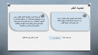 ‫العلم‬ ‫تحديث‬
‫أين‬ً‫ا‬‫حالي‬ ‫نحن‬‫نأمل‬‫المستقبل‬ ‫في‬ ‫نكون‬ ‫أن‬ ‫ماذا؟‬‫كـيف‬‫متى؟‬ ‫؟‬
‫في‬‫رئيس‬ ‫خاطب‬ ‫الثانية‬ ‫العالمية‬ ‫الحرب‬ ‫بداية‬
ً‫ال‬‫قائ‬ ‫شعبه‬ ‫البريطاني‬ ‫وزراء‬"‫ي‬ ‫في‬ ‫العالم‬ ‫مستقبل‬ ‫إن‬‫د‬
‫الشعوب‬‫المتعلمة‬..‫يصعب‬ ‫التي‬ ‫المؤسسات‬ ‫أهم‬ ‫وأن‬
‫والثكنات‬ ‫القواعد‬ ‫ليست‬ ‫ألمانيا‬ ‫في‬ ‫تدميرها‬ ‫علينا‬
‫األلمانية‬ ‫المدارس‬ ‫إنما‬ ‫العسكرية‬."
‫أساس‬ ‫بإعتباره‬ ‫العلم‬ ‫لتحديث‬ ‫ملحه‬ ‫الحاجة‬‫ا‬
‫فكلما‬ ‫والهواء‬ ‫كالماء‬ ‫الحياة‬ ‫أساسيات‬ ‫من‬
‫أفضل‬ ‫الحياة‬ ‫كانت‬ ‫متجدد‬ ‫كان‬.
 