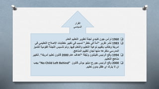 1960‫تطوير‬ ‫لجنة‬ ‫كنيدي‬ ‫جون‬ ‫ترأس‬‫التعليم‬‫العام‬.
1983‫تقرير‬ ‫نشر‬"‫خطر‬ ‫في‬ ‫أمة‬"‫تسبب‬‫التعلي‬ ‫اإلصالح‬ ‫خطابات‬ ‫تغيير‬ ‫في‬‫في‬ ‫مي‬
‫فيها‬ ‫والتعلم‬ ‫التعليم‬ ‫نوعية‬ ‫بتقييم‬ ‫وطالب‬ ‫امريكا‬.‫تأسيس‬ ‫وتم‬‫ال‬ ‫اللجنة‬‫للتميز‬ ‫قومية‬
‫المناهج‬ ‫لتقييم‬ ‫لجان‬ ‫منها‬ ‫متفرعه‬ ‫المدرسي‬.
1994‫وثيقة‬ ‫كلينتون‬ ‫الرئيس‬ ‫وقع‬"‫عام‬ ‫أهداف‬2000‫أمريكا‬ ‫تعليم‬ ‫قانون‬."‫لتغيير‬
‫مناهج‬‫التعليم‬.
2000‫وقع‬‫قانون‬ ‫بوش‬ ‫دبليو‬ ‫جورج‬ ‫الرئيس‬“No Child Left Behind”‫يجب‬
‫تعليم‬ ‫بدون‬ ‫طفل‬ ‫اي‬ ‫يترك‬ ‫ال‬ ‫ان‬.
‫القرار‬
‫السياسي‬
 