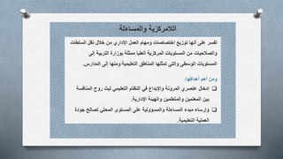 ‫والمساءلة‬ ‫الالمركزية‬
‫السلطات‬ ‫نقل‬ ‫خالل‬ ‫من‬ ‫اإلداري‬ ‫العمل‬ ‫ومهام‬ ‫اختصاصات‬ ‫توزيع‬ ‫أنها‬ ‫على‬ ‫تفسر‬
‫إلى‬ ‫التربية‬ ‫بوزارة‬ ‫ممثلة‬ ‫العليا‬ ‫المركزية‬ ‫المستويات‬ ‫من‬ ‫والصالحيات‬
‫المناطق‬ ‫تمثلها‬ ‫والتي‬ ‫الوسطى‬ ‫المستويات‬‫التعليمية‬‫ومنها‬‫إلى‬‫المدارس‬.
‫أهدافها‬ ‫أهم‬ ‫ومن‬:
‫إدخال‬‫المنافس‬ ‫روح‬ ‫لبث‬ ‫التعليمي‬ ‫النظام‬ ‫في‬ ‫واإلبداع‬ ‫المرونة‬ ‫عنصري‬‫ة‬
‫بين‬‫المعلمين‬‫اإلدارية‬ ‫والهيئة‬ ‫والمتعلمين‬.
‫جودة‬ ‫لصالح‬ ‫المحلي‬ ‫المستوى‬ ‫على‬ ‫والمسؤولية‬ ‫المساءلة‬ ‫مبدء‬ ‫وإرساء‬
‫التعليمية‬ ‫العملية‬.
 