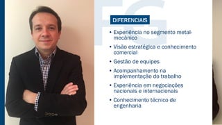 • Experiência no segmento metal-
mecânico
• Visão estratégica e conhecimento
comercial
• Gestão de equipes
• Acompanhamento na
implementação do trabalho
• Experiência em negociações
nacionais e internacionais
• Conhecimento técnico de
engenharia
DIFERENCIAIS
 