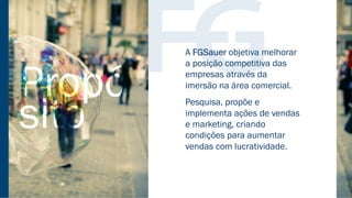 PROPÓSITO
A FGSauer objetiva melhorar
a posição competitiva das
empresas através da
imersão na área comercial.
Pesquisa, propõe e
implementa ações de vendas
e marketing, criando
condições para aumentar
vendas com lucratividade.
 