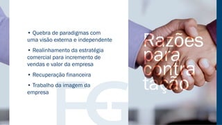 • Quebra de paradigmas com
uma visão externa e independente
• Realinhamento da estratégia
comercial para incremento de
vendas e valor da empresa
• Recuperação financeira
• Trabalho da imagem da
empresa
 