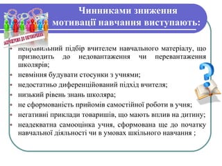 Чинниками зниження
мотивації навчання виступають:
• неправильний підбір вчителем навчального матеріалу, що
призводить до недовантаження чи перевантаження
школярів;
• невміння будувати стосунки з учнями;
• недостатньо диференційований підхід вчителя;
• низький рівень знань школяра;
• не сформованість прийомів самостійної роботи в учня;
• негативні приклади товаришів, що мають вплив на дитину;
• неадекватна самооцінка учня, сформована ще до початку
навчальної діяльності чи в умовах шкільного навчання ;
 