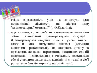 • стійка спрямованість учня на які-небудь види
позашкільної діяльності, що дістала назву
"компенсаторної мотивації" (І.Ю.Кулагіна);
• переживання, що не пов'язані з навчальною діяльністю,
тобто різноманітні психотравмуючі ситуації
(Психотравмуюча ситуація - це ті умови життя і
взаємини між значущими іншими (батьками,
вчителями, ровесниками), які оточують дитину та
призводять до появи переживань, негативних емоцій,
наприклад: непорозуміння з вчителями, ровесниками
або зі старшими школярами; конфліктні ситуації в сім'ї,
розлучення батьків, втрата одного з батьків);
 