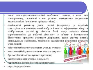 • певні індивідуально-типологічні особливості дитини, а саме: тип
темпераменту, астенічні стани різного походження (підвищена
втомлюваність і понижена працездатність) …
• особливості розвитку учнів: вікові (наприклад, у підлітків
спостерігається «гормональний вибух» і нечітко сформоване відчуття
майбутнього); статеві (у дівчаток 7—8 класу знижена вікова
сприйнятливість до учбової діяльності у зв'язку з інтенсивним
біологічним процесом статевого дозрівання, раннє статеве життя);
індивідуальні (наприклад, можливий недостатній розумовий розвиток
учня, тощо);
• негативне (байдуже) ставлення учня до вчителя;
• негативне (байдуже) ставлення вчителя до учня;
• брак особистісної значущості предмета;
• непродуктивність учбової діяльності;
• нерозуміння (неприйняття) мети навчання;
• страх перед школою.
 