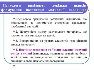 Психологи виділяють декілька шляхів
формування позитивної мотивації навчання:
Спеціальна організація навчальної діяльності, що
реалізується за допомогою створення навчально-
проблемної ситуації.
2. Доступність змісту навчального матеріалу, що
пропонується вчителем на уроці.
3. Використання на уроках елементів гри; цікавий
виклад матеріалу.
4. Постійне створення та "підкріплення" ситуації
успіху в учінні (наприклад, позитивна реакція на будь-
який прояв відповідального ставлення дитини до
виконання своїх навчальних обов'язків).

 
