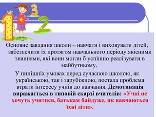 Основне завдання школи – навчати і виховувати дітей,
забезпечити їх протягом навчального періоду якісними
знаннями, які вони могли б успішно реалізувати в
майбутньому.
У нинішніх умовах перед сучасною школою, як
українською, так і зарубіжною, постала проблема
втрати інтересу учнів до навчання. Демотивація
виражається в типовій скарзі вчителів: «Учні не
хочуть учитися, батькам байдуже, як навчаються
їхні діти».
 
