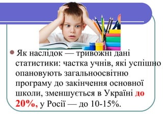 Як наслідок — тривожні дані
статистики: частка учнів, які успішно
опановують загальноосвітню
програму до закінчення основної
школи, зменшується в Україні до
20%, у Росії — до 10-15%.
 