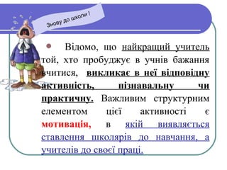  Відомо, що найкращий учитель
той, хто пробуджує в учнів бажання
вчитися, викликає в неї відповідну
активність, пізнавальну чи
практичну. Важливим структурним
елементом цієї активності є
мотивація, в якій виявляється
ставлення школярів до навчання, а
учителів до своєї праці.
Знову до школи !
 