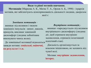 

Види та рівні мотивів навчання.
Мотивація (Маркова А. К., Матис Т. А., Орлов А. Б., 1990) - ієрархія
мотивів, які забезпечують цілеспрямованість діяльності людини, джерелом
якої є:
Зовнішня мотивація -
виникає під впливом і тиском
зовнішніх імпульсів - вимог, наказів,
примусів, викликає зовнішній
дискомфорт (людина зобов'язана
виконувати чиюсь волю).
До зовнішньої мотивації відносяться
завжди мотиви: соціальні, оціночні,
на результат і т.п.
Внутрішня мотивація -
виникає «зароджується» під впливом
внутрішнього дискомфорту (людина
діє, щоб отримати внутрішнє
задоволення, отримати позитивний
психічний стан).
Діяльність організовується за
власною ініціативою, не залежить від
чужої волі.
Мотиви: внутрішнє задоволення,
інтерес.
 