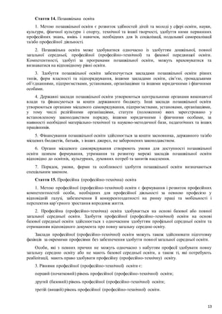 13
Стаття 14. Позашкільна освіта
1. Метою позашкільної освіти є розвиток здібностей дітей та молоді у сфері освіти, науки,
культури, фізичної культури і спорту, технічної та іншої творчості, здобуття ними первинних
професійних знань, вмінь і навичок, необхідних для їх соціалізації, подальшої самореалізації
та/або професійної діяльності.
2. Позашкільна освіта може здобуватися одночасно із здобуттям дошкільної, повної
загальної середньої, професійної (професійно-технічної) та фахової передвищої освіти.
Компетентності, здобуті за програмами позашкільної освіти, можуть враховуватися та
визнаватися на відповідному рівні освіти.
3. Здобуття позашкільної освіти забезпечується закладами позашкільної освіти різних
типів, форм власності та підпорядкування, іншими закладами освіти, сім’єю, громадськими
об’єднаннями, підприємствами, установами, організаціями та іншими юридичними і фізичними
особами.
4. Державні заклади позашкільної освіти утворюються центральними органами виконавчої
влади та фінансуються за кошти державного бюджету. Інші заклади позашкільної освіти
утворюються органами місцевого самоврядування, підприємствами, установами, організаціями,
у тому числі релігійними організаціями, статути (положення) яких зареєстровано у
встановленому законодавством порядку, іншими юридичними і фізичними особами, за
наявності необхідної матеріально-технічної та науково-методичної бази, педагогічних та інших
працівників.
5. Фінансування позашкільної освіти здійснюється за кошти засновника, державного та/або
місцевих бюджетів, батьків, з інших джерел, не заборонених законодавством.
6. Органи місцевого самоврядування створюють умови для доступності позашкільної
освіти шляхом формування, утримання та розвитку мережі закладів позашкільної освіти
відповідно до освітніх, культурних, духовних потреб та запитів населення.
7. Порядок, умови, форми та особливості здобуття позашкільної освіти визначаються
спеціальним законом.
Стаття 15. Професійна (професійно-технічна) освіта
1. Метою професійної (професійно-технічної) освіти є формування і розвиток професійних
компетентностей особи, необхідних для професійної діяльності за певною професією у
відповідній галузі, забезпечення її конкурентоздатності на ринку праці та мобільності і
перспектив кар’єрного зростання впродовж життя.
2. Професійна (професійно-технічна) освіта здобувається на основі базової або повної
загальної середньої освіти. Здобуття професійної (професійно-технічної) освіти на основі
базової середньої освіти здійснюється з одночасним здобуттям профільної середньої освіти та
отриманням відповідного документа про повну загальну середню освіту.
Заклади професійної (професійно-технічної) освіти можуть також здійснювати підготовку
фахівців за окремими професіями без забезпечення здобуття повної загальної середньої освіти.
Особи, які з певних причин не можуть одночасно з набуттям професії здобувати повну
загальну середню освіту або не мають базової середньої освіти, а також ті, які потребують
реабілітації, мають право здобувати професійну (професійно-технічну) освіту.
3. Рівнями професійної (професійно-технічної) освіти є:
перший (початковий) рівень професійної (професійно-технічної) освіти;
другий (базовий) рівень професійної (професійно-технічної) освіти;
третій (вищий) рівень професійної (професійно-технічної) освіти.
 