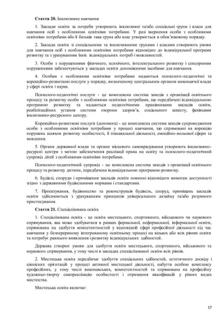17
Стаття 20. Інклюзивне навчання
1. Заклади освіти за потреби утворюють інклюзивні та/або спеціальні групи і класи для
навчання осіб з особливими освітніми потребами. У разі звернення особи з особливими
освітніми потребами або її батьків така група або клас утворюється в обов’язковому порядку.
2. Заклади освіти зі спеціальними та інклюзивними групами і класами створюють умови
для навчання осіб з особливими освітніми потребами відповідно до індивідуальної програми
розвитку та з урахуванням їхніх індивідуальних потреб і можливостей.
3. Особи з порушеннями фізичного, психічного, інтелектуального розвитку і сенсорними
порушеннями забезпечуються у закладах освіти допоміжними засобами для навчання.
4. Особам з особливими освітніми потребами надаються психолого-педагогічні та
корекційно-розвиткові послуги у порядку, визначеному центральним органом виконавчої влади
у сфері освіти і науки.
Психолого-педагогічні послуги - це комплексна система заходів з організації освітнього
процесу та розвитку особи з особливими освітніми потребами, що передбачені індивідуальною
програмою розвитку та надаються педагогічними працівниками закладів освіти,
реабілітаційних установ системи охорони здоров’я, соціального захисту, фахівцями
інклюзивно-ресурсного центру.
Корекційно-розвиткові послуги (допомога) - це комплексна система заходів супроводження
особи з особливими освітніми потребами у процесі навчання, що спрямовані на корекцію
порушень шляхом розвитку особистості, її пізнавальної діяльності, емоційно-вольової сфери та
мовлення.
5. Органи державної влади та органи місцевого самоврядування утворюють інклюзивно-
ресурсні центри з метою забезпечення реалізації права на освіту та психолого-педагогічний
супровід дітей з особливими освітніми потребами.
Психолого-педагогічний супровід - це комплексна система заходів з організації освітнього
процесу та розвитку дитини, передбачена індивідуальною програмою розвитку.
6. Будівлі, споруди і приміщення закладів освіти повинні відповідати вимогам доступності
згідно з державними будівельними нормами і стандартами.
7. Проектування, будівництво та реконструкція будівель, споруд, приміщень закладів
освіти здійснюються з урахуванням принципів універсального дизайну та/або розумного
пристосування.
Стаття 21. Спеціалізована освіта
1. Спеціалізована освіта - це освіта мистецького, спортивного, військового чи наукового
спрямування, яка може здобуватися в рамках формальної, неформальної, інформальної освіти,
спрямована на здобуття компетентностей у відповідній сфері професійної діяльності під час
навчання у безперервному інтегрованому освітньому процесі на кількох або всіх рівнях освіти
та потребує раннього виявлення і розвитку індивідуальних здібностей.
Держава створює умови для здобуття освіти мистецького, спортивного, військового та
наукового спрямування, у тому числі в закладах спеціалізованої освіти всіх рівнів.
2. Мистецька освіта передбачає здобуття спеціальних здібностей, естетичного досвіду і
ціннісних орієнтацій у процесі активної мистецької діяльності, набуття особою комплексу
професійних, у тому числі виконавських, компетентностей та спрямована на професійну
художньо-творчу самореалізацію особистості і отримання кваліфікацій у різних видах
мистецтва.
Мистецька освіта включає:
 