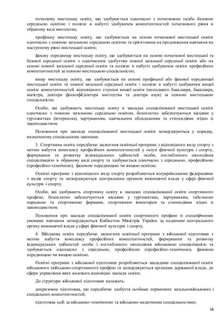 18
початкову мистецьку освіту, що здобувається одночасно з початковою та/або базовою
середньою освітою і полягає в набутті здобувачем компетентностей початкового рівня в
обраному виді мистецтва;
профільну мистецьку освіту, що здобувається на основі початкової мистецької освіти
одночасно з повною загальною середньою освітою та орієнтована на продовження навчання на
наступному рівні мистецької освіти;
фахову передвищу мистецьку освіту, що здобувається на основі початкової мистецької та
базової середньої освіти з одночасним здобуттям повної загальної середньої освіти або на
основі повної загальної середньої освіти та полягає в набутті здобувачем освіти професійних
компетентностей за певною мистецькою спеціальністю;
вищу мистецьку освіту, що здобувається на основі профільної або фахової передвищої
мистецької освіти та повної загальної середньої освіти і полягає в набутті здобувачем вищої
освіти компетентностей відповідного ступеня вищої освіти (молодшого бакалавра, бакалавра,
магістра, доктора філософії/доктора мистецтва та доктора наук) за певною мистецькою
спеціальністю.
Особи, які здобувають мистецьку освіту в закладах спеціалізованої мистецької освіти
одночасно з повною загальною середньою освітою, безоплатно забезпечуються місцями у
гуртожитках (інтернатах), харчуванням, навчальним обладнанням та стипендіями згідно із
законодавством.
Положення про заклади спеціалізованої мистецької освіти затверджуються у порядку,
визначеному спеціальними законами.
3. Спортивна освіта передбачає засвоєння освітньої програми з відповідного виду спорту з
метою набуття комплексу професійних компетентностей у галузі фізичної культури і спорту,
формування та розвитку індивідуальних здібностей особи, поглибленого оволодіння
спеціалізацією в обраному виді спорту та здобувається одночасно з середньою, професійною
(професійно-технічною), фаховою передвищою чи вищою освітою.
Освітні програми з відповідного виду спорту розробляються всеукраїнськими федераціями
з видів спорту та затверджуються центральним органом виконавчої влади у сфері фізичної
культури і спорту.
Особи, які здобувають спортивну освіту в закладах спеціалізованої освіти спортивного
профілю, безоплатно забезпечуються місцями у гуртожитках, харчуванням, табельною
парадною та спортивною формами, спортивним інвентарем та стипендіями згідно із
законодавством.
Положення про заклади спеціалізованої освіти спортивного профілю із специфічними
умовами навчання затверджуються Кабінетом Міністрів України за поданням центрального
органу виконавчої влади у сфері фізичної культури і спорту.
4. Військова освіта передбачає засвоєння освітньої програми з військової підготовки з
метою набуття комплексу професійних компетентностей, формування та розвитку
індивідуальних здібностей особи і поглибленого оволодіння військовою спеціалізацією та
здобувається одночасно з середньою, професійною (професійно-технічною), фаховою
передвищою чи вищою освітою.
Освітні програми з військової підготовки розробляються закладами спеціалізованої освіти
військового (військово-спортивного) профілю та затверджуються органами державної влади, до
сфери управління яких належать відповідні заклади освіти.
До структури військової підготовки належать:
допризовна підготовка, що передбачає здобуття особами первинних загальновійськових і
спеціальних компетентностей;
підготовка осіб за військово-технічними та військово-медичними спеціальностями;
 