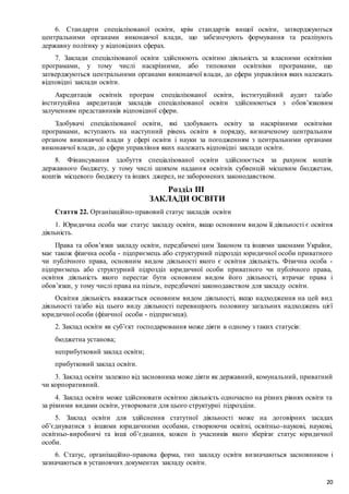 20
6. Стандарти спеціалізованої освіти, крім стандартів вищої освіти, затверджуються
центральними органами виконавчої влади, що забезпечують формування та реалізують
державну політику у відповідних сферах.
7. Заклади спеціалізованої освіти здійснюють освітню діяльність за власними освітніми
програмами, у тому числі наскрізними, або типовими освітніми програмами, що
затверджуються центральними органами виконавчої влади, до сфери управління яких належать
відповідні заклади освіти.
Акредитація освітніх програм спеціалізованої освіти, інституційний аудит та/або
інституційна акредитація закладів спеціалізованої освіти здійснюються з обов’язковим
залученням представників відповідної сфери.
Здобувачі спеціалізованої освіти, які здобувають освіту за наскрізними освітніми
програмами, вступають на наступний рівень освіти в порядку, визначеному центральним
органом виконавчої влади у сфері освіти і науки за погодженням з центральними органами
виконавчої влади, до сфери управління яких належать відповідні заклади освіти.
8. Фінансування здобуття спеціалізованої освіти здійснюється за рахунок коштів
державного бюджету, у тому числі шляхом надання освітніх субвенцій місцевим бюджетам,
коштів місцевого бюджету та інших джерел, не заборонених законодавством.
Розділ III
ЗАКЛАДИ ОСВІТИ
Стаття 22. Організаційно-правовий статус закладів освіти
1. Юридична особа має статус закладу освіти, якщо основним видом її діяльності є освітня
діяльність.
Права та обов’язки закладу освіти, передбачені цим Законом та іншими законами України,
має також фізична особа - підприємець або структурний підрозділ юридичної особи приватного
чи публічного права, основним видом діяльності якого є освітня діяльність. Фізична особа -
підприємець або структурний підрозділ юридичної особи приватного чи публічного права,
освітня діяльність якого перестає бути основним видом його діяльності, втрачає права і
обов’язки, у тому числі права на пільги, передбачені законодавством для закладу освіти.
Освітня діяльність вважається основним видом діяльності, якщо надходження на цей вид
діяльності та/або від цього виду діяльності перевищують половину загальних надходжень цієї
юридичної особи (фізичної особи - підприємця).
2. Заклад освіти як суб’єкт господарювання може діяти в одному з таких статусів:
бюджетна установа;
неприбутковий заклад освіти;
прибутковий заклад освіти.
3. Заклад освіти залежно від засновника може діяти як державний, комунальний, приватний
чи корпоративний.
4. Заклад освіти може здійснювати освітню діяльність одночасно на різних рівнях освіти та
за різними видами освіти, утворювати для цього структурні підрозділи.
5. Заклад освіти для здійснення статутної діяльності може на договірних засадах
об’єднуватися з іншими юридичними особами, створюючи освітні, освітньо-наукові, наукові,
освітньо-виробничі та інші об’єднання, кожен із учасників якого зберігає статус юридичної
особи.
6. Статус, організаційно-правова форма, тип закладу освіти визначаються засновником і
зазначаються в установчих документах закладу освіти.
 