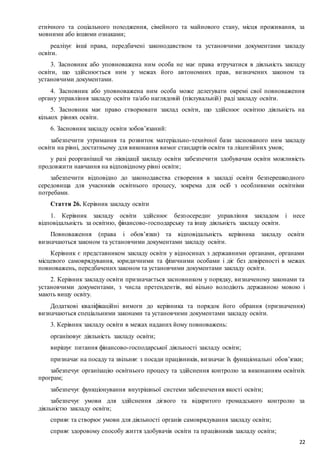 22
етнічного та соціального походження, сімейного та майнового стану, місця проживання, за
мовними або іншими ознаками;
реалізує інші права, передбачені законодавством та установчими документами закладу
освіти.
3. Засновник або уповноважена ним особа не має права втручатися в діяльність закладу
освіти, що здійснюється ним у межах його автономних прав, визначених законом та
установчими документами.
4. Засновник або уповноважена ним особа може делегувати окремі свої повноваження
органу управління закладу освіти та/або наглядовій (піклувальній) раді закладу освіти.
5. Засновник має право створювати заклад освіти, що здійснює освітню діяльність на
кількох рівнях освіти.
6. Засновник закладу освіти зобов’язаний:
забезпечити утримання та розвиток матеріально-технічної бази заснованого ним закладу
освіти на рівні, достатньому для виконання вимог стандартів освіти та ліцензійних умов;
у разі реорганізації чи ліквідації закладу освіти забезпечити здобувачам освіти можливість
продовжити навчання на відповідному рівні освіти;
забезпечити відповідно до законодавства створення в закладі освіти безперешкодного
середовища для учасників освітнього процесу, зокрема для осіб з особливими освітніми
потребами.
Стаття 26. Керівник закладу освіти
1. Керівник закладу освіти здійснює безпосереднє управління закладом і несе
відповідальність за освітню, фінансово-господарську та іншу діяльність закладу освіти.
Повноваження (права і обов’язки) та відповідальність керівника закладу освіти
визначаються законом та установчими документами закладу освіти.
Керівник є представником закладу освіти у відносинах з державними органами, органами
місцевого самоврядування, юридичними та фізичними особами і діє без довіреності в межах
повноважень, передбачених законом та установчими документами закладу освіти.
2. Керівник закладу освіти призначається засновником у порядку, визначеному законами та
установчими документами, з числа претендентів, які вільно володіють державною мовою і
мають вищу освіту.
Додаткові кваліфікаційні вимоги до керівника та порядок його обрання (призначення)
визначаються спеціальними законами та установчими документами закладу освіти.
3. Керівник закладу освіти в межах наданих йому повноважень:
організовує діяльність закладу освіти;
вирішує питання фінансово-господарської діяльності закладу освіти;
призначає на посаду та звільняє з посади працівників, визначає їх функціональні обов’язки;
забезпечує організацію освітнього процесу та здійснення контролю за виконанням освітніх
програм;
забезпечує функціонування внутрішньої системи забезпечення якості освіти;
забезпечує умови для здійснення дієвого та відкритого громадського контролю за
діяльністю закладу освіти;
сприяє та створює умови для діяльності органів самоврядування закладу освіти;
сприяє здоровому способу життя здобувачів освіти та працівників закладу освіти;
 