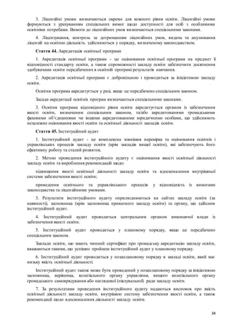 34
3. Ліцензійні умови визначаються окремо для кожного рівня освіти. Ліцензійні умови
формуються з урахуванням спеціальних вимог щодо доступності для осіб з особливими
освітніми потребами. Вимоги до ліцензійних умов визначаються спеціальними законами.
4. Ліцензування, контроль за дотриманням ліцензійних умов, видача та анулювання
ліцензій на освітню діяльність здійснюються у порядку, визначеному законодавством.
Стаття 44. Акредитація освітньої програми
1. Акредитація освітньої програми - це оцінювання освітньої програми на предмет її
відповідності стандарту освіти, а також спроможності закладу освіти забезпечити досягнення
здобувачами освіти передбачених в освітній програмі результатів навчання.
2. Акредитація освітньої програми є добровільною і проводиться за ініціативою закладу
освіти.
Освітня програма акредитується у разі, якщо це передбачено спеціальним законом.
Засади акредитації освітніх програм визначаються спеціальними законами.
3. Освітня програма відповідного рівня освіти акредитується органом із забезпечення
якості освіти, визначеним спеціальним законом, та/або акредитованими громадськими
фаховими об’єднаннями чи іншими акредитованими юридичними особами, що здійснюють
незалежне оцінювання якості освіти та освітньої діяльності закладів освіти.
Стаття 45. Інституційний аудит
1. Інституційний аудит - це комплексна зовнішня перевірка та оцінювання освітніх і
управлінських процесів закладу освіти (крім закладів вищої освіти), які забезпечують його
ефективну роботу та сталий розвиток.
2. Метою проведення інституційного аудиту є оцінювання якості освітньої діяльності
закладу освіти та вироблення рекомендацій щодо:
підвищення якості освітньої діяльності закладу освіти та вдосконалення внутрішньої
системи забезпечення якості освіти;
приведення освітнього та управлінського процесів у відповідність із вимогами
законодавства та ліцензійними умовами.
3. Результати інституційного аудиту оприлюднюються на сайтах закладу освіти (за
наявності), засновника (крім засновника приватного закладу освіти) та органу, що здійснив
інституційний аудит.
4. Інституційний аудит проводиться центральним органом виконавчої влади із
забезпечення якості освіти.
5. Інституційний аудит проводиться у плановому порядку, якщо це передбачено
спеціальним законом.
Заклади освіти, що мають чинний сертифікат про громадську акредитацію закладу освіти,
вважаються такими, що успішно пройшли інституційний аудит у плановому порядку.
6. Інституційний аудит проводиться у позаплановому порядку в закладі освіти, який має
низьку якість освітньої діяльності.
Інституційний аудит також може бути проведений у позаплановому порядку за ініціативою
засновника, керівника, колегіального органу управління, вищого колегіального органу
громадського самоврядування або наглядової (піклувальної) ради закладу освіти.
7. За результатами проведення інституційного аудиту надаються висновок про якість
освітньої діяльності закладу освіти, внутрішню систему забезпечення якості освіти, а також
рекомендації щодо вдосконалення діяльності закладу освіти.
 