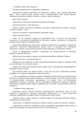 38
1. Здобувачі освіти мають право на:
навчання впродовж життя та академічну мобільність;
індивідуальну освітню траєкторію, що реалізується, зокрема, через вільний вибір видів,
форм і темпу здобуття освіти, закладів освіти і запропонованих ними освітніх програм,
навчальних дисциплін та рівня їх складності, методів і засобів навчання;
якісні освітні послуги;
справедливе та об’єктивне оцінювання результатів навчання;
відзначення успіхів у своїй діяльності;
свободу творчої, спортивної, оздоровчої, культурної, просвітницької, наукової і науково-
технічної діяльності тощо;
безпечні та нешкідливі умови навчання, утримання і праці;
повагу людської гідності;
захист під час освітнього процесу від приниження честі та гідності, будь-яких форм
насильства та експлуатації, дискримінації за будь-якою ознакою, пропаганди та агітації, що
завдають шкоди здоров’ю здобувача освіти;
користування бібліотекою, навчальною, науковою, виробничою, культурною, спортивною,
побутовою, оздоровчою інфраструктурою закладу освіти та послугами його структурних
підрозділів у порядку, встановленому закладом освіти відповідно до спеціальних законів;
доступ до інформаційних ресурсів і комунікацій, що використовуються в освітньому
процесі та науковій діяльності;
забезпечення стипендіями у порядку, встановленому Кабінетом Міністрів України;
трудову діяльність у позанавчальний час;
збереження місця навчання на період проходження військової служби за призовом та/або
під час мобілізації, на особливий період;
особисту або через своїх законних представників участь у громадському самоврядуванні та
управлінні закладом освіти;
інші необхідні умови для здобуття освіти, у тому числі для осіб з особливими освітніми
потребами та із соціально незахищених верств населення.
2. На час виробничого навчання і практики здобувачам освіти забезпечуються робочі місця,
безпечні та нешкідливі умови праці відповідно до освітніх програм і угод між закладами освіти
та підприємствами, установами, організаціями, що надають місця для проходження
виробничого навчання і практики. Під час проходження виробничого навчання і практики
забороняється використовувати працю здобувачів освіти для цілей, не передбачених освітньою
програмою.
3. Здобувачі освіти зобов’язані:
виконувати вимоги освітньої програми (індивідуального навчального плану за його
наявності), дотримуючись принципу академічної доброчесності, та досягти результатів
навчання, передбачених стандартом освіти для відповідного рівня освіти;
поважати гідність, права, свободи та законні інтереси всіх учасників освітнього процесу,
дотримуватися етичних норм;
відповідально та дбайливо ставитися до власного здоров’я, здоров’я оточуючих, довкілля;
дотримуватися установчих документів, правил внутрішнього розпорядку закладу освіти, а
також умов договору про надання освітніх послуг (за його наявності).
 