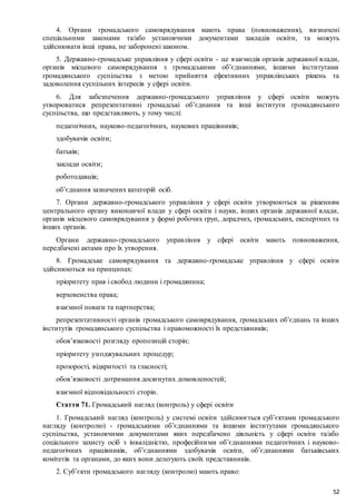 52
4. Органи громадського самоврядування мають права (повноваження), визначені
спеціальними законами та/або установчими документами закладів освіти, та можуть
здійснювати інші права, не заборонені законом.
5. Державно-громадське управління у сфері освіти - це взаємодія органів державної влади,
органів місцевого самоврядування з громадськими об’єднаннями, іншими інститутами
громадянського суспільства з метою прийняття ефективних управлінських рішень та
задоволення суспільних інтересів у сфері освіти.
6. Для забезпечення державно-громадського управління у сфері освіти можуть
утворюватися репрезентативні громадські об’єднання та інші інститути громадянського
суспільства, що представляють, у тому числі:
педагогічних, науково-педагогічних, наукових працівників;
здобувачів освіти;
батьків;
заклади освіти;
роботодавців;
об’єднання зазначених категорій осіб.
7. Органи державно-громадського управління у сфері освіти утворюються за рішенням
центрального органу виконавчої влади у сфері освіти і науки, інших органів державної влади,
органів місцевого самоврядування у формі робочих груп, дорадчих, громадських, експертних та
інших органів.
Органи державно-громадського управління у сфері освіти мають повноваження,
передбачені актами про їх утворення.
8. Громадське самоврядування та державно-громадське управління у сфері освіти
здійснюються на принципах:
пріоритету прав і свобод людини і громадянина;
верховенства права;
взаємної поваги та партнерства;
репрезентативності органів громадського самоврядування, громадських об’єднань та інших
інститутів громадянського суспільства і правоможності їх представників;
обов’язковості розгляду пропозицій сторін;
пріоритету узгоджувальних процедур;
прозорості, відкритості та гласності;
обов’язковості дотримання досягнутих домовленостей;
взаємної відповідальності сторін.
Стаття 71. Громадський нагляд (контроль) у сфері освіти
1. Громадський нагляд (контроль) у системі освіти здійснюється суб’єктами громадського
нагляду (контролю) - громадськими об’єднаннями та іншими інститутами громадянського
суспільства, установчими документами яких передбачено діяльність у сфері освіти та/або
соціального захисту осіб з інвалідністю, професійними об’єднаннями педагогічних і науково-
педагогічних працівників, об’єднаннями здобувачів освіти, об’єднаннями батьківських
комітетів та органами, до яких вони делегують своїх представників.
2. Суб’єкти громадського нагляду (контролю) мають право:
 