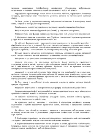 55
фаховими організаціями (професійними асоціаціями), об’єднаннями роботодавців,
незалежними установами оцінювання та забезпечення якості освіти, які можуть:
1) розробляти пропозиції про засади освітньої політики, прогнози, інформаційно-аналітичні
матеріали, рекомендації щодо гуманітарного розвитку держави та вдосконалення освітньої
сфери;
2) брати участь у науково-методичному забезпеченні оцінювання і моніторингу якості
освіти, зокрема за міжнародними програмами;
3) здійснювати соціологічні дослідження суспільного сприйняття освітньої політики;
4) організовувати видання підручників (посібників), у тому числі електронних;
5) реалізовувати інші функції, передбачені законодавством та їх установчими документами.
2. Національна академія педагогічних наук України є самоврядною науковою організацією
у сфері освіти, заснованою на державній власності, яка:
1) здійснює фундаментальні і прикладні наукові дослідження та інноваційні розробки у
сфері освіти, педагогіки та психології, бере участь у створенні наукових основ розвитку освіти з
урахуванням науково-технічного та соціально-економічного прогресу суспільства, національно-
культурних традицій, а також світових тенденцій розвитку та досвіду іноземних країн;
2) надає наукову, методичну, консультативну підтримку відповідним органам державної
влади з метою виконання завдань, визначених державними пріоритетами у сфері освіти;
3) залучається до проведення незалежної наукової експертизи:
проектів прогнозних та програмних документів, інших документів стратегічного
планування, проектів законів, державних рішень і програм, освітніх інновацій, надає висновки,
які є обов’язковими для розгляду органами державної влади та органами місцевого
самоврядування під час прийняття відповідних рішень;
навчальної та методичної літератури (крім літератури для вищої освіти), за результатами
якої надає висновки (рекомендації) щодо доцільності її використання в освітньому процесі, які
є обов’язковими для розгляду органами державної влади та органами місцевого самоврядування
під час прийняття відповідних рішень;
4) бере участь у розробленні методів навчання, стандартів освіти, типових освітніх
програм, підручників;
5) здійснює розроблення та експериментальну перевірку інноваційних моделей освіти;
6) провадить організаційні, координаційні та науково-методичні заходи щодо забезпечення
практичної психології в освіті та соціальної педагогіки;
7) здійснює психологічну експертизу стандартів освіти, типових освітніх програм,
підручників, методичних матеріалів тощо;
8) провадить освітню діяльність з підготовки і підвищення кваліфікації керівних,
педагогічних і науково-педагогічних працівників освіти, пов’язану із здійсненням освітньої
політики;
9) здійснює іншу діяльність, пов’язану з науковим та методичним забезпеченням освіти,
визначену законодавством та установчими документами Національної академії педагогічних
наук України.
3. Особливості розроблення та затвердження наукового і методичного забезпечення освіти
для окремих рівнів освіти можуть визначатися спеціальними законами.
4. Наукове і методичне забезпечення освіти, створене за кошти державного та/або місцевих
бюджетів, а також висновки за результатами незалежної наукової експертизи розміщуються у
вільному доступі на офіційному веб-сайті розробника.
 
