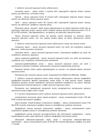 65
1. Здобуття загальної середньої освіти забезпечують:
початкова школа - заклад освіти I ступеня (або структурний підрозділ іншого закладу
освіти), що забезпечує початкову освіту;
гімназія - заклад середньої освіти II ступеня (або структурний підрозділ іншого закладу
освіти), що забезпечує базову середню освіту;
ліцей - заклад середньої освіти III ступеня (або структурний підрозділ іншого закладу
освіти), що забезпечує профільну середню освіту.
Початкова школа, гімназія і ліцей можуть функціонувати як окремі юридичні особи або як
структурні підрозділи іншого закладу освіти (зокрема закладу загальної середньої освіти I-II, II-
III чи I-III ступенів). Ліцеї функціонують, як правило, як самостійні юридичні особи.
Заклад загальної середньої освіти, що реалізує освітні програми на декількох рівнях
загальної середньої освіти, має тип закладу вищого рівня, на якому провадиться освітня
діяльність.
2. Здобуття повної загальної середньої освіти забезпечують також такі заклади освіти:
спеціальна школа - заклад загальної середньої освіти для дітей, які потребують корекції
фізичного та/або розумового розвитку;
санаторна школа - заклад загальної середньої освіти з відповідним профілем для дітей, які
потребують тривалого лікування;
школа соціальної реабілітації - заклад загальної середньої освіти для дітей, які відповідно
до рішення суду потребують особливих умов виховання;
навчально-реабілітаційний центр - заклад загальної середньої освіти для дітей з
особливими освітніми потребами, зумовленими складними порушеннями розвитку.
Зазначені заклади освіти можуть функціонувати на одному і на декількох рівнях загальної
середньої освіти.
Положення про зазначені заклади освіти затверджуються Кабінетом Міністрів України.
3. Здобуття загальної середньої освіти також можуть забезпечувати заклади професійної
(професійно-технічної), фахової передвищої, вищої освіти та інші заклади освіти, зокрема
міжшкільні ресурсні центри (міжшкільні навчально-виробничі комбінати), що мають ліцензію
на провадження освітньої діяльності у сфері загальної середньої освіти.
Положення про міжшкільний ресурсний центр затверджується центральним органом
виконавчої влади у сфері освіти і науки.
4. У системі спеціалізованої освіти здобуття загальної середньої освіти забезпечують:
спеціалізована мистецька школа (школа-інтернат) - заклад спеціалізованої освіти I-III або
II-III ступенів мистецького профілю;
школа-інтернат (ліцей-інтернат) спортивного профілю - заклад спеціалізованої освіти I-III
або II-III ступенів спортивного профілю (заклад із специфічними умовами навчання);
професійний коледж (коледж) спортивного профілю - заклад спеціалізованої освіти
спортивного профілю (заклад із специфічними умовами навчання);
професійний коледж (коледж) культурологічного або мистецького спрямування - заклад
спеціалізованої освіти, який забезпечує здобуття професійної мистецької освіти;
військовий (військово-морський) ліцей, ліцей з посиленою військово-фізичною
підготовкою - заклад спеціалізованої освіти II-III або III ступенів військового профілю для дітей
з 13 років;
 