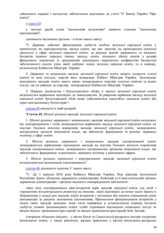 74
здійснюють наукове і методичне забезпечення відповідно до статті 75 Закону України "Про
освіту";
у статті 43:
у частині другій слова "засновників (власників)" замінити словами "засновника
(засновників)";
доповнити частинами третьою - п’ятою такого змісту:
"3. Держава здійснює фінансування здобуття особою загальної середньої освіти у
приватному чи корпоративному закладі освіти, що має ліцензію на провадження освітньої
діяльності у сфері загальної середньої освіти, за рахунок коштів державного та місцевих
бюджетів шляхом передачі такому закладу освіти цільового обсягу коштів у розмірі
фінансового нормативу (з урахуванням відповідних коригуючих коефіцієнтів) бюджетної
забезпеченості одного учня, який здобуває повну загальну середню освіту, та в порядку,
визначеному Кабінетом Міністрів України.
4. Державні та комунальні заклади загальної середньої освіти можуть надавати платні
освітні та інші послуги, перелік яких затверджує Кабінет Міністрів України. Засновники
відповідних закладів освіти мають право затверджувати переліки платних освітніх та інших
послуг, що не увійшли до переліку, затвердженого Кабінетом Міністрів України.
5. Порядок діловодства і бухгалтерського обліку в закладі загальної середньої освіти
визначається керівником відповідно до законодавства. За рішенням керівника закладу загальної
середньої освіти бухгалтерський облік може здійснюватися самостійно закладом освіти або
через централізовану бухгалтерію";
статтю 45 викласти в такій редакції:
"Стаття 45. Штатні розписи закладів загальної середньої освіти
1. Штатні розписи державних і комунальних закладів загальної середньої освіти незалежно
від підпорядкування і типів затверджуються керівником закладу загальної середньої освіти на
підставі Типових штатних нормативів закладів загальної середньої освіти, затверджених
центральним органом виконавчої влади, що забезпечує формування та реалізує державну
політику у сфері освіти.
2. Штатні розписи державних і комунальних закладів спеціалізованої освіти
затверджуються керівниками відповідних закладів на підставі Типових штатних нормативів
закладів спеціалізованої освіти, затверджених центральними органами виконавчої влади, що
забезпечують формування та реалізують державну політику у відповідних сферах.
3. Штатні розписи приватних і корпоративних закладів загальної середньої освіти
встановлюються засновником (засновниками)";
статтю 48 доповнити пунктом 3-
1
такого змісту:
"3-
1
. До 1 вересня 2018 року Кабінету Міністрів України, Раді міністрів Автономної
Республіки Крим, обласним державним адміністраціям, Київській та Севастопольській міським
державним адміністраціям і органам місцевого самоврядування забезпечити:
зміну типу підпорядкованих шкіл-інтернатів (крім закладів середньої освіти для дітей з
порушенням інтелектуального розвитку) на гімназію, ліцей відповідно до вимог цього Закону із
збереженням у складі цих закладів освіти інтернатів з частковим або повним утриманням учнів
(вихованців) за рахунок засновника (засновників). Припинення функціонування інтернатів у
складі таких закладів можливе лише після вирішення в установленому порядку питання
здобуття учнями (вихованцями) освіти та/або отримання відповідних соціальних послуг за
місцем їхнього проживання (реєстрації) чи місцем проживання (реєстрації) їхніх батьків;
створення обласних (міських - у містах Києві та Севастополі) ресурсних центрів підтримки
інклюзивної освіти, а також районних, міських (районних у містах) інклюзивно-ресурсних
 