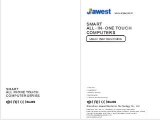 USER INSTRUCTIONS
SMART
ALL-IN-ONE TOUCH
COMPUTERS
-
Installation
- Interface details
- Maintenance
- Common troubleshooting
Overview
-SMART
ALL IN ONE TOUCH
COMPUTER SERIES
Shenzhen Jawest Electronic Technology Co., Ltd
www.szjawest.cn
Address: No. 201-1, Building 4, Xinjianxing Industrial
Park,Sunshine Second Road,Nanshan District, Shenzhen,China
Tel.:86-755-6663 0142 Fax.: 86-755-6663 0142 ext 811
Email:sales@szjawest.com
www.szjawest.cn
 