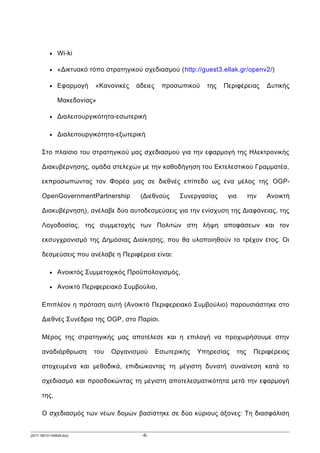 • Wi-ki
• «Δικτυακό τόπο στρατηγικού σχεδιασμού (http://guest3.ellak.gr/openv2/)
• Εφαρμογή «Κανονικές άδειες προσωπικού της Περιφέρειας Δυτικής
Μακεδονίας»
• Διαλειτουργικότητα-εσωτερική
• Διαλειτουργικότητα-εξωτερική
Στο πλαίσιο του στρατηγικού μας σχεδιασμού για την εφαρμογή της Ηλεκτρονικής
Διακυβέρνησης, ομάδα στελεχών με την καθοδήγηση του Εκτελεστικού Γραμματέα,
εκπροσωπώντας τον Φορέα μας σε διεθνές επίπεδο ως ένα μέλος της OGP-
OpenGovernmentPartnership (Διεθνούς Συνεργασίας για την Ανοικτή
Διακυβέρνηση), ανέλαβε δύο αυτοδεσμεύσεις για την ενίσχυση της Διαφάνειας, της
Λογοδοσίας, της συμμετοχής των Πολιτών στη λήψη αποφάσεων και τον
εκσυγχρονισμό της Δημόσιας Διοίκησης, που θα υλοποιηθούν το τρέχον έτος. Οι
δεσμεύσεις που ανέλαβε η Περιφέρεια είναι:
• Ανοικτός Συμμετοχικός Προϋπολογισμός,
• Ανοικτό Περιφερειακό Συμβούλιο,
Επιπλέον η πρόταση αυτή (Ανοικτό Περιφερειακό Συμβούλιο) παρουσιάστηκε στο
Διεθνές Συνέδριο της OGP, στο Παρίσι.
Μέρος της στρατηγικής μας αποτέλεσε και η επιλογή να προχωρήσουμε στην
αναδιάρθρωση του Οργανισμού Εσωτερικής Υπηρεσίας της Περιφέρειας
στοχευμένα και μεθοδικά, επιδιώκοντας τη μέγιστη δυνατή συναίνεση κατά το
σχεδιασμό και προσδοκώντας τη μέγιστη αποτελεσματικότητα μετά την εφαρμογή
της.
Ο σχεδιασμός των νέων δομών βασίστηκε σε δύο κύριους άξονες: Τη διασφάλιση
[2017-180131165628.doc] -6-
 