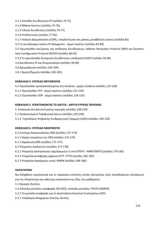 116
3.1.3 Σπατάλη διευθύνσεων IP (σελίδες 74-75)
3.1.4 Μάσκα δικτύου (σελίδες 75-76)
3.1.5 Ειδικές διευθύνσεις (σελίδες 76-77)
3.1.6 Υποδικτύωση (σελίδες 77-81)
3.1.7 Αταξική δρομολόγηση (CIDR), υπερδικτύωση και μάσκες μεταβλητού μήκους (σελίδα 82)
3.2 Το αυτοδύναμο πακέτο IP (datagram) – Δομή πακέτου (σελίδες 83-89)
3.3 Πρωτόκολλα ανεύρεσης και απόδοσης διευθύνσεων, Address Resolution Protocol (ARP) και Dynamic
Host Configuration Protocol (DHCP) (σελίδες 89-93)
3.3.2 Το πρωτόκολλο δυναμικής διευθέτησης υπολογιστή DHCP (σελίδες 94-96)
3.4 Διευθύνσεις IP και Ονοματολογία (σελίδες 96-98)
3.6 Δρομολόγηση (σελίδες 102-104)
3.6.1 Άμεση/Έμμεση (σελίδες 104-105)
ΚΕΦΑΛΑΙΟ 4. ΕΠΙΠΕΔΟ ΜΕΤΑΦΟΡΑΣ
4.1 Πρωτόκολλα προσανατολισμένα στη σύνδεση –χωρίς σύνδεση (σελίδες 119-120)
4.1.1 Πρωτόκολλο TCP - Δομή πακέτου (σελίδες 121-124)
4.1.2 Πρωτόκολλο UDP - Δομή πακέτου (σελίδες 124-125)
ΚΕΦΑΛΑΙΟ 5. ΕΠΕΚΤΕΙΝΟΝΤΑΣ ΤΟ ΔΙΚΤΥΟ - ΔΙΚΤΥΑ ΕΥΡΕΙΑΣ ΠΕΡΙΟΧΗΣ
5. Εισαγωγή στα Δίκτυα Ευρείας περιοχής (σελίδες 138-139)
5.1 Εγκατεστημένο Τηλεφωνικό Δίκτυο (σελίδες 139-140)
5.1.4 Τεχνολογίες Ψηφιακής Συνδρομητικής Γραμμής (xDSL) (σελίδες 146-150)
ΚΕΦΑΛΑΙΟ 6. ΕΠΙΠΕΔΟ ΕΦΑΡΜΟΓΗΣ
6.1 Σύστημα Ονοματολογίας DNS (σελίδες 172-173)
6.1.1 Χώρος ονομάτων του DNS (σελίδες 173-175)
6.1.2 Οργάνωση DNS (σελίδες 175-177)
6.2 Υπηρεσίες Διαδικτύου (σελίδες 177-178)
6.2.1 Υπηρεσία ηλεκτρονικού ταχυδρομείου E-mail (POP3 - IMAP/SMTP) (σελίδες 179-181)
6.2.2 Υπηρεσία μεταφοράς αρχείων (FTP, TFTP) (σελίδες 182-183)
6.2.3 Υπηρεσία παγκόσμιου ιστού WWW (σελίδες 184-186)
ΠΑΡΑΤΗΡΗΣΗ
Να διδαχθούν περιληπτικά και οι παρακάτω ενότητες (εκτός εξεταστέας ύλης πανελλαδικών εξετάσεων)
για την πληρέστερη και καλύτερη κατανόηση της ύλης του μαθήματος:
1.1 Ορισμός δικτύου
1.4 Επίπεδα μοντέλου αναφοράς OSI (ISO), επίπεδα μοντέλου TCP/IP (DARPA)
1.2.1 Το μοντέλο αναφοράς για τη Διασύνδεση Ανοικτών Συστημάτων (OSI)
2.5.1 Τοπολογία Ασύρματου δικτύου Ad-Hoc.
 