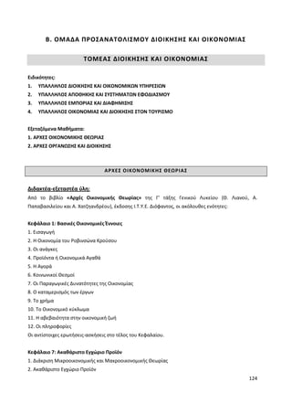 124
Β. ΟΜΑΔΑ ΠΡΟΣΑΝΑΤΟΛΙΣΜΟΥ ΔΙΟΙΚΗΣΗΣ ΚΑΙ ΟΙΚΟΝΟΜΙΑΣ
ΤΟΜΕΑΣ ΔΙΟΙΚΗΣΗΣ ΚΑΙ ΟΙΚΟΝΟΜΙΑΣ
Ειδικότητες:
1. ΥΠΑΛΛΗΛΟΣ ΔΙΟΙΚΗΣΗΣ ΚΑΙ ΟΙΚΟΝΟΜΙΚΩΝ ΥΠΗΡΕΣΙΩΝ
2. ΥΠΑΛΛΗΛΟΣ ΑΠΟΘΗΚΗΣ ΚΑΙ ΣΥΣΤΗΜΑΤΩΝ ΕΦΟΔΙΑΣΜΟΥ
3. ΥΠΑΛΛΗΛΟΣ ΕΜΠΟΡΙΑΣ ΚΑΙ ΔΙΑΦΗΜΙΣΗΣ
4. ΥΠΑΛΛΗΛΟΣ ΟΙΚΟΝΟΜΙΑΣ ΚΑΙ ΔΙΟΙΚΗΣΗΣ ΣΤΟΝ ΤΟΥΡΙΣΜΟ
Εξεταζόμενα Μαθήματα:
1. ΑΡΧΕΣ ΟΙΚΟΝΟΜΙΚΗΣ ΘΕΩΡΙΑΣ
2. ΑΡΧΕΣ ΟΡΓΑΝΩΣΗΣ ΚΑΙ ΔΙΟΙΚΗΣΗΣ
ΑΡΧΕΣ ΟΙΚΟΝΟΜΙΚΗΣ ΘΕΩΡΙΑΣ
Διδακτέα-εξεταστέα ύλη:
Από το βιβλίο «Αρχές Οικονομικής Θεωρίας» της Γ’ τάξης Γενικού Λυκείου (Θ. Λιανού, Α.
Παπαβασιλείου και Α. Χατζηανδρέου), έκδοσης Ι.Τ.Υ.Ε. Διόφαντος, οι ακόλουθες ενότητες:
Κεφάλαιο 1: Βασικές Οικονομικές Έννοιες
1. Εισαγωγή
2. Η Οικονομία του Ροβινσώνα Κρούσου
3. Οι ανάγκες
4. Προϊόντα ή Οικονομικά Αγαθά
5. Η Αγορά
6. Κοινωνικοί Θεσμοί
7. Οι Παραγωγικές Δυνατότητες της Οικονομίας
8. Ο καταμερισμός των έργων
9. Το χρήμα
10. Το Οικονομικό κύκλωμα
11. Η αβεβαιότητα στην οικονομική ζωή
12. Οι πληροφορίες
Οι αντίστοιχες ερωτήσεις-ασκήσεις στο τέλος του Κεφαλαίου.
Κεφάλαιο 7: Ακαθάριστο Εγχώριο Προϊόν
1. Διάκριση Μικροοικονομικής και Μακροοικονομικής Θεωρίας
2. Ακαθάριστο Εγχώριο Προϊόν
 