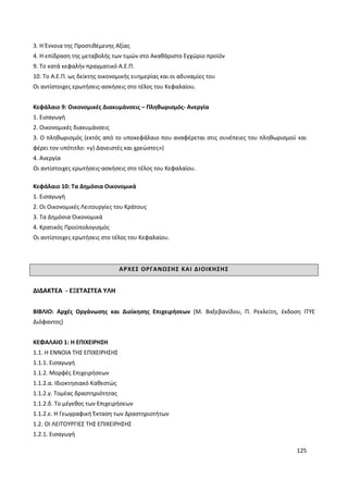 125
3. Η Έννοια της Προστιθέμενης Αξίας
4. Η επίδραση της μεταβολής των τιμών στο Ακαθάριστο Εγχώριο προϊόν
9. Το κατά κεφαλήν πραγματικό Α.Ε.Π.
10. Το Α.Ε.Π. ως δείκτης οικονομικής ευημερίας και οι αδυναμίες του
Οι αντίστοιχες ερωτήσεις-ασκήσεις στο τέλος του Κεφαλαίου.
Κεφάλαιο 9: Οικονομικές Διακυμάνσεις – Πληθωρισμός- Ανεργία
1. Εισαγωγή
2. Οικονομικές διακυμάνσεις
3. Ο πληθωρισμός (εκτός από το υποκεφάλαιο που αναφέρεται στις συνέπειες του πληθωρισμού και
φέρει τον υπότιτλο: «γ) Δανειστές και χρεώστες»)
4. Ανεργία
Οι αντίστοιχες ερωτήσεις-ασκήσεις στο τέλος του Κεφαλαίου.
Κεφάλαιο 10: Τα Δημόσια Οικονομικά
1. Εισαγωγή
2. Οι Οικονομικές Λειτουργίες του Κράτους
3. Τα Δημόσια Οικονομικά
4. Κρατικός Προϋπολογισμός
Οι αντίστοιχες ερωτήσεις στο τέλος του Κεφαλαίου.
ΑΡΧΕΣ ΟΡΓΑΝΩΣΗΣ ΚΑΙ ΔΙΟΙΚΗΣΗΣ
ΔΙΔΑΚΤΕΑ - ΕΞΕΤΑΣΤΕΑ ΥΛΗ
ΒΙΒΛΙΟ: Αρχές Οργάνωσης και Διοίκησης Επιχειρήσεων (Μ. Βαξεβανίδου, Π. Ρεκλείτη, έκδοση ITYE
Διόφαντος)
ΚΕΦΑΛΑΙΟ 1: Η ΕΠΙΧΕΙΡΗΣΗ
1.1. Η ΕΝΝΟΙΑ ΤΗΣ ΕΠΙΧΕΙΡΗΣΗΣ
1.1.1. Εισαγωγή
1.1.2. Μορφές Επιχειρήσεων
1.1.2.α. Ιδιοκτησιακό Καθεστώς
1.1.2.γ. Τομέας δραστηριότητας
1.1.2.δ. Το μέγεθος των Επιχειρήσεων
1.1.2.ε. Η Γεωγραφική Έκταση των Δραστηριοτήτων
1.2. ΟΙ ΛΕΙΤΟΥΡΓΙΕΣ ΤΗΣ ΕΠΙΧΕΙΡΗΣΗΣ
1.2.1. Εισαγωγή
 