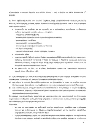 4
αξιοποιηθούν τα στοιχεία θεωρίας στις σελίδες 20 και 21 από το βιβλίο των ΝΕΩΝ ΕΛΛΗΝΙΚΩΝ 2ΟΥ
ΚΥΚΛΟΥ.
1.3 Όσον αφορά στη γλώσσα ενός κειμένου (λεξιλόγιο, στίξη, μορφοσυντακτικά φαινόμενα, γλωσσικές
ποικιλίες, λειτουργίες της γλώσσας, ύφος κ.ά.) επιδιώκεται ο/η μαθητής/τρια να είναι σε θέση με βάση το
επικοινωνιακό πλαίσιο:
να εντοπίζει, να αιτιολογεί και να συσχετίζει με το επιδιωκόμενο αποτέλεσμα τις γλωσσικές
επιλογές του πομπού οι οποίες αφορούν στη χρήση:
- ενεργητικής ή παθητικής φωνής
- συγκεκριμένου ρηματικού τύπου (προσώπου/χρόνου/έγκλισης)
- μακροπερίοδου ή μη λόγου
- παρατακτικού ή υποτακτικού λόγου
- αναφορικής ή ποιητικής λειτουργίας της γλώσσας
- των σημείων της στίξης
- λόγιων ή λαϊκών λέξεων, ειδικού λεξιλογίου, όρων κ.ά.
να ερμηνεύει λέξεις
να μετασχηματίζει λέξεις ή φράσεις ή μέρη του κειμένου αλλάζοντας τη σύνταξη (π.χ. ενεργητική-
παθητική, παρατακτική-υποτακτική σύνδεση προτάσεων), το λεξιλόγιο (συνώνυμα, αντώνυμα,
παράγωγα, σύνθετα), τα σημεία στίξης, σύμφωνα με συγκεκριμένες περιστάσεις επικοινωνίας και
να σχολιάζει το επικοινωνιακό αποτέλεσμα
να χαρακτηρίζει το ύφος του κειμένου, λαμβάνοντας υπόψη την επικοινωνιακή περίσταση
(σκοπό, δέκτη, είδος λόγου κ.ά.).
1.4 Ο/Η μαθητής/τρια -με βάση το συγκεκριμένο (μη λογοτεχνικό) κείμενο- παράγει δύο γραπτά κείμενα.
Συγκεκριμένα, επιδιώκεται ο/η μαθητής/τρια να είναι σε θέση να παράγει:
α) ένα κείμενο με το οποίο θα αποδίδει περιληπτικά και θα πυκνώνει το νόημα του κειμένου που του
δίνεται, εν μέρει ή στο σύνολό του, λαμβάνοντας υπόψη συγκεκριμένο επικοινωνιακό πλαίσιο και
β) ένα δικό του κείμενο, ενταγμένο σε επικοινωνιακό πλαίσιο σε συνάρτηση με το κείμενο αναφοράς,
στο οποίο κρίνει ή σχολιάζει σημεία του κειμένου, ανασκευάζει θέσεις του συγγραφέα ή αναπτύσσει
τεκμηριωμένα προσωπικές απόψεις.
Στο κείμενο επιχειρηματολογίας αναμένεται να λαμβάνει υπόψη τα χαρακτηριστικά του ζητούμενου
κειμενικού είδους (δημόσια ομιλία, επιστολή, άρθρο) και το επικοινωνιακό πλαίσιο, ώστε να προσαρμόζει
κατάλληλα τη δομή και το ύφος του κειμένου του.
Ειδικότερα:
- ως προς το περιεχόμενο του μαθητικού κειμένου αναμένονται συνάφεια των εκτιθέμενων
σκέψεων με τα ζητούμενα του θέματος, επαρκής τεκμηρίωση με την παράθεση κατάλληλων
επιχειρημάτων, πλούτος και πρωτοτυπία ιδεών
- ως προς την έκφραση / μορφή του μαθητικού κειμένου αναμένονται σαφήνεια και ακρίβεια στη
διατύπωση των σκέψεων, επιλογή της κατάλληλης γλωσσικής ποικιλίας ανάλογα με το είδος του
 