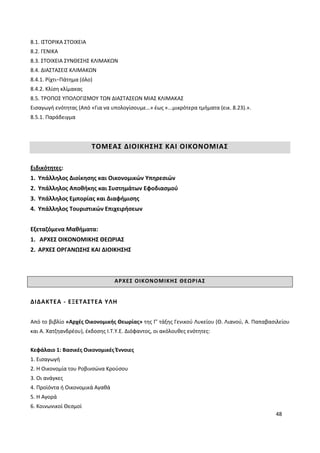 48
8.1. ΙΣΤΟΡΙΚΑ ΣΤΟΙΧΕΙΑ
8.2. ΓΕΝΙΚΑ
8.3. ΣΤΟΙΧΕΙΑ ΣΥΝΘΕΣΗΣ ΚΛΙΜΑΚΩΝ
8.4. ΔΙΑΣΤΑΣΕΙΣ ΚΛΙΜΑΚΩΝ
8.4.1. Ρίχτι−Πάτημα (όλο)
8.4.2. Κλίση κλίμακας
8.5. ΤΡΟΠΟΣ ΥΠΟΛΟΓΙΣΜΟΥ ΤΩΝ ΔΙΑΣΤΑΣΕΩΝ ΜΙΑΣ ΚΛΙΜΑΚΑΣ
Εισαγωγή ενότητας (Από «Για να υπολογίσουμε…» έως «...μικρότερα τμήματα (εικ. 8.23).».
8.5.1. Παράδειγμα
ΤΟΜΕΑΣ ΔΙΟΙΚΗΣΗΣ ΚΑΙ ΟΙΚΟΝΟΜΙΑΣ
Ειδικότητες:
1. Υπάλληλος Διοίκησης και Οικονομικών Υπηρεσιών
2. Υπάλληλος Αποθήκης και Συστημάτων Εφοδιασμού
3. Υπάλληλος Εμπορίας και Διαφήμισης
4. Υπάλληλος Τουριστικών Επιχειρήσεων
Εξεταζόμενα Μαθήματα:
1. ΑΡΧΕΣ ΟΙΚΟΝΟΜΙΚΗΣ ΘΕΩΡΙΑΣ
2. ΑΡΧΕΣ ΟΡΓΑΝΩΣΗΣ ΚΑΙ ΔΙΟΙΚΗΣΗΣ
ΑΡΧΕΣ ΟΙΚΟΝΟΜΙΚΗΣ ΘΕΩΡΙΑΣ
ΔΙΔΑΚΤΕΑ - ΕΞΕΤΑΣΤΕΑ ΥΛΗ
Από το βιβλίο «Αρχές Οικονομικής Θεωρίας» της Γ’ τάξης Γενικού Λυκείου (Θ. Λιανού, Α. Παπαβασιλείου
και Α. Χατζηανδρέου), έκδοσης Ι.Τ.Υ.Ε. Διόφαντος, οι ακόλουθες ενότητες:
Κεφάλαιο 1: Βασικές Οικονομικές Έννοιες
1. Εισαγωγή
2. Η Οικονομία του Ροβινσώνα Κρούσου
3. Οι ανάγκες
4. Προϊόντα ή Οικονομικά Αγαθά
5. Η Αγορά
6. Κοινωνικοί Θεσμοί
 